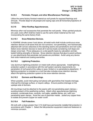 UFC 3-110-03
01 May 2012
Change 1, 22 May 2014
35
5-2.9.3 Perimeter, Parapet, and other Miscellaneous Flashings.
Utilize the same factory finished material as roof panels for exposed flashings and
shrouds. Provide slope for all parapet and coping caps and all horizontal projections of
transitions.
5-2.10 Other Rooftop Appurtenances.
Minimize other roof accessories that penetrate the roof panels. When painted products
are used, every effort shall be made to use the same sheet material as the roof,
incorporating the same factory finish.
5-2.10.1 Snow Retention Devices.
In ASHRAE climate zones 4 and above, all metal roofs shall include continuous snow
retention devices at all eaves that are non-corrosive, non-penetrating, and mechanically
attached with convex setscrews to the standing seams and penetrations and roof curbs.
Select snow retention devices to resist all in-service loads considering roof slope and
design snow load. Prove adequacy on a site-specific basis by calculation and lab-
tested holding strengths of devices. Snow retention devices that glue to panel surfaces
or use attachments that penetrate roof panels are prohibited. Avoid using any device
that voids material and coating warranties.
5-2.10.2 Lightning Protection.
Use aluminum lightning protection on metal roofs where appropriate. Install lightning
protection system in accordance with the roof system warranty requirements (no
penetration of roof panel at the valley or eave, limited or no penetrations elsewhere). If
lightning protection is included on a roof that also includes snow retention devices,
attach the lightning protection system to the snow retention devices.
5-2.10.3 Dormers and Mountings.
When possible, avoid interrupting roof planes with geometries that impede drainage,
interrupt the drainage surface, or require valleys. Ensure positive drainage on the
upslope side of dormers.
All mountings must be attached to the seams with non-penetrating seam clamps—
avoiding breach of the weathering surface. Attach other appurtenances (lightning
arrestors, condensate lines, conduits, roof walks, satellite dishes, etc.) with non-
penetrating seam clamps. Avoid the use of dissimilar metals. Jacket any copper lines
to isolate and prevent copper ion water runoff.
5-2.10.4 Fall Protection.
All roofs with a slope greater than 3:12 shall have permanently installed fall protection in
accordance with Chapter 1. Select the fall-protection equipment metal and fasteners to
minimize corrosion.
 