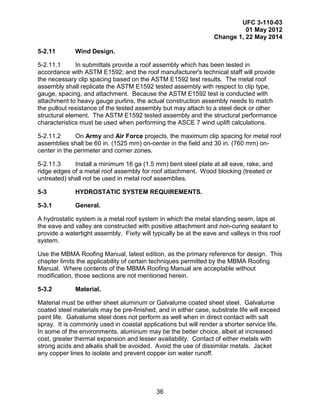UFC 3-110-03
01 May 2012
Change 1, 22 May 2014
36
5-2.11 Wind Design.
5-2.11.1 In submittals provide a roof assembly which has been tested in
accordance with ASTM E1592; and the roof manufacturer's technical staff will provide
the necessary clip spacing based on the ASTM E1592 test results. The metal roof
assembly shall replicate the ASTM E1592 tested assembly with respect to clip type,
gauge, spacing, and attachment. Because the ASTM E1592 test is conducted with
attachment to heavy gauge purlins, the actual construction assembly needs to match
the pullout resistance of the tested assembly but may attach to a steel deck or other
structural element. The ASTM E1592 tested assembly and the structural performance
characteristics must be used when performing the ASCE 7 wind uplift calculations.
5-2.11.2 On Army and Air Force projects, the maximum clip spacing for metal roof
assemblies shall be 60 in. (1525 mm) on-center in the field and 30 in. (760 mm) on-
center in the perimeter and corner zones.
5-2.11.3 Install a minimum 16 ga (1.5 mm) bent steel plate at all eave, rake, and
ridge edges of a metal roof assembly for roof attachment. Wood blocking (treated or
untreated) shall not be used in metal roof assemblies.
5-3 HYDROSTATIC SYSTEM REQUIREMENTS.
5-3.1 General.
A hydrostatic system is a metal roof system in which the metal standing seam, laps at
the eave and valley are constructed with positive attachment and non-curing sealant to
provide a watertight assembly. Fixity will typically be at the eave and valleys in this roof
system.
Use the MBMA Roofing Manual, latest edition, as the primary reference for design. This
chapter limits the applicability of certain techniques permitted by the MBMA Roofing
Manual. Where contents of the MBMA Roofing Manual are acceptable without
modification, those sections are not mentioned herein.
5-3.2 Material.
Material must be either sheet aluminum or Galvalume coated sheet steel. Galvalume
coated steel materials may be pre-finished, and in either case, substrate life will exceed
paint life. Galvalume steel does not perform as well when in direct contact with salt
spray. It is commonly used in coastal applications but will render a shorter service life.
In some of the environments, aluminum may be the better choice, albeit at increased
cost, greater thermal expansion and lesser availability. Contact of either metals with
strong acids and alkalis shall be avoided. Avoid the use of dissimilar metals. Jacket
any copper lines to isolate and prevent copper ion water runoff.
 