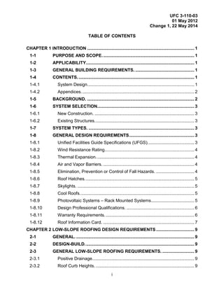 UFC 3-110-03
01 May 2012
Change 1, 22 May 2014
i
TABLE OF CONTENTS
CHAPTER 1 INTRODUCTION ....................................................................................... 1
1-1 PURPOSE AND SCOPE........................................................................... 1
1-2 APPLICABILITY........................................................................................ 1
1-3 GENERAL BUILDING REQUIREMENTS. ................................................ 1
1-4 CONTENTS............................................................................................... 1
1-4.1 System Design....................................................................................... 1
1-4.2 Appendices............................................................................................ 2
1-5 BACKGROUND. ....................................................................................... 2
1-6 SYSTEM SELECTION............................................................................... 3
1-6.1 New Construction. ................................................................................. 3
1-6.2 Existing Structures................................................................................. 3
1-7 SYSTEM TYPES. ...................................................................................... 3
1-8 GENERAL DESIGN REQUIREMENTS..................................................... 3
1-8.1 Unified Facilities Guide Specifications (UFGS)...................................... 3
1-8.2 Wind Resistance Rating......................................................................... 4
1-8.3 Thermal Expansion................................................................................ 4
1-8.4 Air and Vapor Barriers. .......................................................................... 4
1-8.5 Elimination, Prevention or Control of Fall Hazards. ............................... 4
1-8.6 Roof Hatches......................................................................................... 5
1-8.7 Skylights. ............................................................................................... 5
1-8.8 Cool Roofs............................................................................................. 5
1-8.9 Photovoltaic Systems – Rack Mounted Systems................................... 5
1-8.10 Design Professional Qualifications. ....................................................... 6
1-8.11 Warranty Requirements......................................................................... 6
1-8.12 Roof Information Card. .......................................................................... 7
CHAPTER 2 LOW-SLOPE ROOFING DESIGN REQUIREMENTS ............................... 9
2-1 GENERAL. ................................................................................................ 9
2-2 DESIGN-BUILD......................................................................................... 9
2-3 GENERAL LOW-SLOPE ROOFING REQUIREMENTS. .......................... 9
2-3.1 Positive Drainage................................................................................... 9
2-3.2 Roof Curb Heights. ................................................................................ 9
 