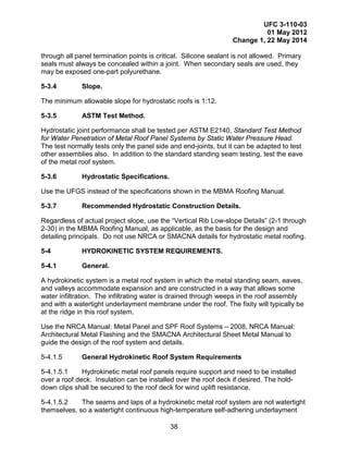 UFC 3-110-03
01 May 2012
Change 1, 22 May 2014
38
through all panel termination points is critical. Silicone sealant is not allowed. Primary
seals must always be concealed within a joint. When secondary seals are used, they
may be exposed one-part polyurethane.
5-3.4 Slope.
The minimum allowable slope for hydrostatic roofs is 1:12.
5-3.5 ASTM Test Method.
Hydrostatic joint performance shall be tested per ASTM E2140, Standard Test Method
for Water Penetration of Metal Roof Panel Systems by Static Water Pressure Head.
The test normally tests only the panel side and end-joints, but it can be adapted to test
other assemblies also. In addition to the standard standing seam testing, test the eave
of the metal roof system.
5-3.6 Hydrostatic Specifications.
Use the UFGS instead of the specifications shown in the MBMA Roofing Manual.
5-3.7 Recommended Hydrostatic Construction Details.
Regardless of actual project slope, use the “Vertical Rib Low-slope Details” (2-1 through
2-30) in the MBMA Roofing Manual, as applicable, as the basis for the design and
detailing principals. Do not use NRCA or SMACNA details for hydrostatic metal roofing.
5-4 HYDROKINETIC SYSTEM REQUIREMENTS.
5-4.1 General.
A hydrokinetic system is a metal roof system in which the metal standing seam, eaves,
and valleys accommodate expansion and are constructed in a way that allows some
water infiltration. The infiltrating water is drained through weeps in the roof assembly
and with a watertight underlayment membrane under the roof. The fixity will typically be
at the ridge in this roof system.
Use the NRCA Manual: Metal Panel and SPF Roof Systems – 2008, NRCA Manual:
Architectural Metal Flashing and the SMACNA Architectural Sheet Metal Manual to
guide the design of the roof system and details.
5-4.1.5 General Hydrokinetic Roof System Requirements
5-4.1.5.1 Hydrokinetic metal roof panels require support and need to be installed
over a roof deck. Insulation can be installed over the roof deck if desired. The hold-
down clips shall be secured to the roof deck for wind uplift resistance.
5-4.1.5.2 The seams and laps of a hydrokinetic metal roof system are not watertight
themselves, so a watertight continuous high-temperature self-adhering underlayment
 