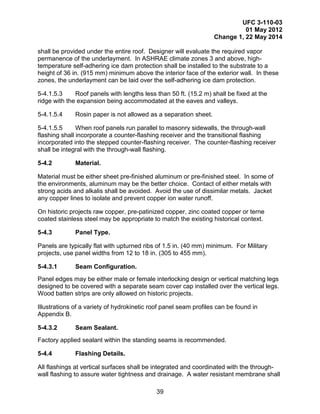 UFC 3-110-03
01 May 2012
Change 1, 22 May 2014
39
shall be provided under the entire roof. Designer will evaluate the required vapor
permanence of the underlayment. In ASHRAE climate zones 3 and above, high-
temperature self-adhering ice dam protection shall be installed to the substrate to a
height of 36 in. (915 mm) minimum above the interior face of the exterior wall. In these
zones, the underlayment can be laid over the self-adhering ice dam protection.
5-4.1.5.3 Roof panels with lengths less than 50 ft. (15.2 m) shall be fixed at the
ridge with the expansion being accommodated at the eaves and valleys.
5-4.1.5.4 Rosin paper is not allowed as a separation sheet.
5-4.1.5.5 When roof panels run parallel to masonry sidewalls, the through-wall
flashing shall incorporate a counter-flashing receiver and the transitional flashing
incorporated into the stepped counter-flashing receiver. The counter-flashing receiver
shall be integral with the through-wall flashing.
5-4.2 Material.
Material must be either sheet pre-finished aluminum or pre-finished steel. In some of
the environments, aluminum may be the better choice. Contact of either metals with
strong acids and alkalis shall be avoided. Avoid the use of dissimilar metals. Jacket
any copper lines to isolate and prevent copper ion water runoff.
On historic projects raw copper, pre-patinized copper, zinc coated copper or terne
coated stainless steel may be appropriate to match the existing historical context.
5-4.3 Panel Type.
Panels are typically flat with upturned ribs of 1.5 in. (40 mm) minimum. For Military
projects, use panel widths from 12 to 18 in. (305 to 455 mm).
5-4.3.1 Seam Configuration.
Panel edges may be either male or female interlocking design or vertical matching legs
designed to be covered with a separate seam cover cap installed over the vertical legs.
Wood batten strips are only allowed on historic projects.
Illustrations of a variety of hydrokinetic roof panel seam profiles can be found in
Appendix B.
5-4.3.2 Seam Sealant.
Factory applied sealant within the standing seams is recommended.
5-4.4 Flashing Details.
All flashings at vertical surfaces shall be integrated and coordinated with the through-
wall flashing to assure water tightness and drainage. A water resistant membrane shall
 