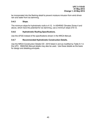 UFC 3-110-03
01 May 2012
Change 1, 22 May 2014
40
be incorporated into the flashing detail to prevent moisture intrusion from wind driven
rain and water from ice damming.
5-4.5 Slope.
The minimum slope for hydrokinetic roofs is 4:12. In ASHRAE Climates Zones 4 and
above, which have the potential for ice damming, use a minimum slope of 6:12.
5-4.6 Hydrokinetic Roofing Specifications.
Use the UFGS instead of the specifications shown in the NRCA Manual.
5-4.7 Recommended Hydrokinetic Construction Details.
Use the NRCA Construction Details CD - 2010 listed in and as modified by Table 5-1 in
this UFC. SMACNA Manual details may also be used. Use these details as the basis
for design and detailing principals.
 