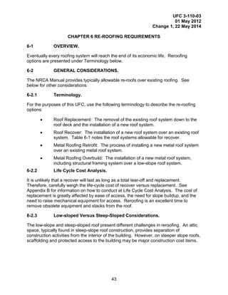 UFC 3-110-03
01 May 2012
Change 1, 22 May 2014
43
CHAPTER 6 RE-ROOFING REQUIREMENTS
6-1 OVERVIEW.
Eventually every roofing system will reach the end of its economic life. Reroofing
options are presented under Terminology below.
6-2 GENERAL CONSIDERATIONS.
The NRCA Manual provides typically allowable re-roofs over existing roofing. See
below for other considerations.
6-2.1 Terminology.
For the purposes of this UFC, use the following terminology to describe the re-roofing
options:
• Roof Replacement: The removal of the existing roof system down to the
roof deck and the installation of a new roof system.
• Roof Recover: The installation of a new roof system over an existing roof
system. Table 6-1 notes the roof systems allowable for recover.
• Metal Roofing Retrofit: The process of installing a new metal roof system
over an existing metal roof system.
• Metal Roofing Overbuild: The installation of a new metal roof system,
including structural framing system over a low-slope roof system.
6-2.2 Life Cycle Cost Analysis.
It is unlikely that a recover will last as long as a total tear-off and replacement.
Therefore, carefully weigh the life-cycle cost of recover versus replacement. See
Appendix B for information on how to conduct at Life Cycle Cost Analysis. The cost of
replacement is greatly affected by ease of access, the need for slope buildup, and the
need to raise mechanical equipment for access. Reroofing is an excellent time to
remove obsolete equipment and stacks from the roof.
6-2.3 Low-sloped Versus Steep-Sloped Considerations.
The low-slope and steep-sloped roof present different challenges in reroofing. An attic
space, typically found in steep-slope roof construction, provides separation of
construction activities from the interior of the building. However, on steeper slope roofs,
scaffolding and protected access to the building may be major construction cost items.
 