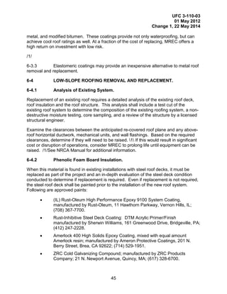UFC 3-110-03
01 May 2012
Change 1, 22 May 2014
45
metal, and modified bitumen. These coatings provide not only waterproofing, but can
achieve cool roof ratings as well. At a fraction of the cost of replacing, MREC offers a
high return on investment with low risk.
/1/
6-3.3 Elastomeric coatings may provide an inexpensive alternative to metal roof
removal and replacement.
6-4 LOW-SLOPE ROOFING REMOVAL AND REPLACEMENT.
6-4.1 Analysis of Existing System.
Replacement of an existing roof requires a detailed analysis of the existing roof deck,
roof insulation and the roof structure. This analysis shall include a test cut of the
existing roof system to determine the composition of the existing roofing system, a non-
destructive moisture testing, core sampling, and a review of the structure by a licensed
structural engineer.
Examine the clearances between the anticipated re-covered roof plane and any above-
roof horizontal ductwork, mechanical units, and wall flashings. Based on the required
clearances, determine if they will need to be raised. 1 If this would result in significant
cost or disruption of operations, consider MREC to prolong life until equipment can be
raised. /1/See NRCA Manual for additional information.
6-4.2 Phenolic Foam Board Insulation.
When this material is found in existing installations with steel roof decks, it must be
replaced as part of the project and an in-depth evaluation of the steel deck condition
conducted to determine if replacement is required. Even if replacement is not required,
the steel roof deck shall be painted prior to the installation of the new roof system.
Following are approved paints:
• (IL) Rust-Oleum High Performance Epoxy 9100 System Coating,
manufactured by Rust-Oleum, 11 Hawthorn Parkway, Vernon Hills, IL;
(708) 367-7700.
• Rust-Inhibitive Steel Deck Coating: DTM Acrylic Primer/Finish
manufactured by Sherwin Williams, 161 Greenwood Drive, Bridgeville, PA;
(412) 247-2228.
• Amerlock 400 High Solids Epoxy Coating, mixed with equal amount
Amerlock resin; manufactured by Ameron Protective Coatings, 201 N.
Berry Street, Brea, CA 92622; (714) 529-1951.
• ZRC Cold Galvanizing Compound; manufactured by ZRC Products
Company; 21 N. Newport Avenue, Quincy, MA; (617) 328-6700.
 
