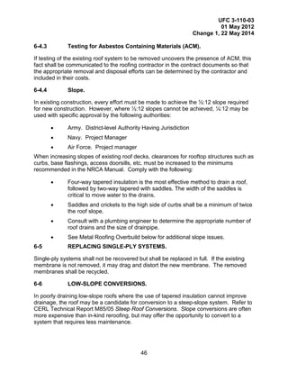 UFC 3-110-03
01 May 2012
Change 1, 22 May 2014
46
6-4.3 Testing for Asbestos Containing Materials (ACM).
If testing of the existing roof system to be removed uncovers the presence of ACM, this
fact shall be communicated to the roofing contractor in the contract documents so that
the appropriate removal and disposal efforts can be determined by the contractor and
included in their costs.
6-4.4 Slope.
In existing construction, every effort must be made to achieve the ½:12 slope required
for new construction. However, where ½:12 slopes cannot be achieved, ¼:12 may be
used with specific approval by the following authorities:
• Army. District-level Authority Having Jurisdiction
• Navy. Project Manager
• Air Force. Project manager
When increasing slopes of existing roof decks, clearances for rooftop structures such as
curbs, base flashings, access doorsills, etc. must be increased to the minimums
recommended in the NRCA Manual. Comply with the following:
• Four-way tapered insulation is the most effective method to drain a roof,
followed by two-way tapered with saddles. The width of the saddles is
critical to move water to the drains.
• Saddles and crickets to the high side of curbs shall be a minimum of twice
the roof slope.
• Consult with a plumbing engineer to determine the appropriate number of
roof drains and the size of drainpipe.
• See Metal Roofing Overbuild below for additional slope issues.
6-5 REPLACING SINGLE-PLY SYSTEMS.
Single-ply systems shall not be recovered but shall be replaced in full. If the existing
membrane is not removed, it may drag and distort the new membrane. The removed
membranes shall be recycled.
6-6 LOW-SLOPE CONVERSIONS.
In poorly draining low-slope roofs where the use of tapered insulation cannot improve
drainage, the roof may be a candidate for conversion to a steep-slope system. Refer to
CERL Technical Report M85/05 Steep Roof Conversions. Slope conversions are often
more expensive than in-kind reroofing, but may offer the opportunity to convert to a
system that requires less maintenance.
 