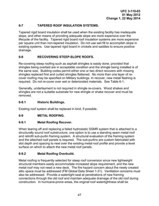 UFC 3-110-03
01 May 2012
Change 1, 22 May 2014
47
6-7 TAPERED ROOF INSULATION SYSTEMS.
Tapered rigid board insulation shall be used when the existing facility has inadequate
slope, and other means of providing adequate slope are more expensive over the
lifecycle of the facility. Tapered rigid board roof insulation systems are more expensive
per square unit than non-tapered insulation. Do not use wet fill to accomplish slope in
existing systems. Use tapered rigid board in crickets and saddles to ensure positive
drainage.
6-8 RECOVERING STEEP-SLOPE ROOFS.
Re-covering steep roofing such as asphalt shingles is easily done, provided that
shingles being overlaid are in acceptable condition and the shingle being installed is of
the same size. Building codes permit either one or two direct recovers with missing
shingles replaced first and curled shingles flattened. No more than one layer of re-
cover roofing may be specified on Military buildings. In recover, new metal flashing is
required. Do not re-cover over wet or deteriorated materials. See Table 6-1.
Generally, underlayment is not required in shingle re-covers. Wood shakes and
shingles are not a suitable substrate for new shingle or shake recover and must be
removed.
6-8.1 Historic Buildings.
Existing roof system shall be replaced in kind, if possible.
6-9 METAL ROOFING.
6-9.1 Metal Roofing Recover.
When tearing off and replacing a failed hydrostatic SSMR system that is attached to a
structurally sound roof substructure, one option is to use a standing seam metal roof
and retrofit sub-purlin framing system. A structural evaluation of the framing system
and the attached roof panels is required. The sub-purlins are custom fabricated with
slot depth and spacing to nest over the existing metal roof profile and provide a level
surface on which to attach the new metal roof panels.
6-9.2 Metal Roofing Overbuild.
Metal roofing is frequently selected for steep roof conversion since new lightweight
structural members easily accommodate increased slope requirement, and the new
metal roof may not need a new deck. The fire hazard concern about the newly created
attic space must be addressed (FM Global Data Sheet 1-31). Ventilation concerns must
also be addressed. Provide a watertight seal at penetrations of new framing
connections through the old roof and maintain adequate drainage of the old roof during
construction. In hurricane-prone areas, the original roof watertightness shall be
 