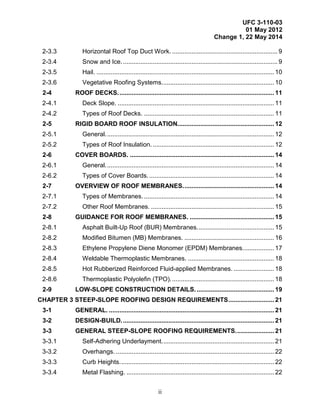 UFC 3-110-03
01 May 2012
Change 1, 22 May 2014
ii
2-3.3 Horizontal Roof Top Duct Work. ............................................................ 9
2-3.4 Snow and Ice......................................................................................... 9
2-3.5 Hail. ..................................................................................................... 10
2-3.6 Vegetative Roofing Systems................................................................ 10
2-4 ROOF DECKS......................................................................................... 11
2-4.1 Deck Slope. ......................................................................................... 11
2-4.2 Types of Roof Decks. .......................................................................... 11
2-5 RIGID BOARD ROOF INSULATION....................................................... 12
2-5.1 General................................................................................................ 12
2-5.2 Types of Roof Insulation. ..................................................................... 12
2-6 COVER BOARDS. .................................................................................. 14
2-6.1 General................................................................................................ 14
2-6.2 Types of Cover Boards. ....................................................................... 14
2-7 OVERVIEW OF ROOF MEMBRANES.................................................... 14
2-7.1 Types of Membranes. .......................................................................... 14
2-7.2 Other Roof Membranes. ...................................................................... 15
2-8 GUIDANCE FOR ROOF MEMBRANES. ................................................ 15
2-8.1 Asphalt Built-Up Roof (BUR) Membranes............................................ 15
2-8.2 Modified Bitumen (MB) Membranes. ................................................... 16
2-8.3 Ethylene Propylene Diene Monomer (EPDM) Membranes.................. 17
2-8.4 Weldable Thermoplastic Membranes. ................................................. 18
2-8.5 Hot Rubberized Reinforced Fluid-applied Membranes. ....................... 18
2-8.6 Thermoplastic Polyolefin (TPO)........................................................... 18
2-9 LOW-SLOPE CONSTRUCTION DETAILS. ............................................ 19
CHAPTER 3 STEEP-SLOPE ROOFING DESIGN REQUIREMENTS.......................... 21
3-1 GENERAL. .............................................................................................. 21
3-2 DESIGN-BUILD....................................................................................... 21
3-3 GENERAL STEEP-SLOPE ROOFING REQUIREMENTS...................... 21
3-3.1 Self-Adhering Underlayment................................................................ 21
3-3.2 Overhangs. .......................................................................................... 22
3-3.3 Curb Heights........................................................................................ 22
3-3.4 Metal Flashing. .................................................................................... 22
 
