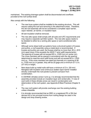 UFC 3-110-03
01 May 2012
Change 1, 22 May 2014
48
maintained. The existing drainage system shall be disconnected and overflows
provided at the roof surface level.
Also comply with the following:
• The new truss system shall be installed to the existing structure. This will
require cutting the roof and removing in the attachment areas. Therefore,
the old roof assembly will not be considered a complete vapor barrier,
vapor retarder, air barrier, or insulation layer.
• All wet insulation shall be removed.
• The new attic space shall comply with all code and UFC requirements and
may require a separate sprinkler system. The new attic space needs to
be detailed to either be a venting attic space or semi-conditioned attic
space.
• Although some slope build up systems have a structural system of trusses
and purlins, a roof assembly using a metal deck is recommended. If
trusses and purlins are used, the trusses shall be no more than 36 in. (915
mm) apart (even if this exceeds the ASCE 7 wind uplift requirements).
The spacing of trusses will not exceed 60 in. (1525 mm) on center (oc).
The cross members will be spaced in accordance with the clip spacing
determined to meet the wind uplift forces and will not exceed 60 in. (1525
mm) oc. If the cross members are steel hat channels on a spacing of 48
in. (1220 mm) oc or greater, they will be 20 gage and a minimum of 1.5 in.
(37 mm) in height.
• New slope build up metal roofs will have a minimum of 2 in. (50 mm)
fiberglass batt insulation and continuous sealed vapor barrier installed
directly underneath the roof panels to prevent corrosion from
condensation.
• In ASHRAE climates zones 4 and up, it is strongly recommended that the
assembly provided include an insulation layer and vented attic. 1 Use of
cool roofs in these climate zones can result in condensation and
deterioration of the roof system, see Appendix B Best Practices Chapter 8.
/1/
• The new roof system will provide overhangs over the existing building
unless infeasible.
• It is strongly recommended that an RRC or a registered PE or RA that
derives his or her principal income from roofing design be used in the
design and shop drawing review.
 