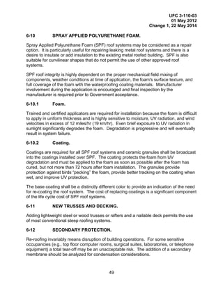 UFC 3-110-03
01 May 2012
Change 1, 22 May 2014
49
6-10 SPRAY APPLIED POLYURETHANE FOAM.
Spray Applied Polyurethane Foam (SPF) roof systems may be considered as a repair
option. It is particularly useful for repairing leaking metal roof systems and there is a
desire to insulate or add insulation to the existing metal roofed building. SPF is also
suitable for curvilinear shapes that do not permit the use of other approved roof
systems.
SPF roof integrity is highly dependent on the proper mechanical field mixing of
components, weather conditions at time of application, the foam's surface texture, and
full coverage of the foam with the waterproofing coating materials. Manufacturer
involvement during the application is encouraged and final inspection by the
manufacturer is required prior to Government acceptance.
6-10.1 Foam.
Trained and certified applicators are required for installation because the foam is difficult
to apply in uniform thickness and is highly sensitive to moisture, UV radiation, and wind
velocities in excess of 12 miles/hr (19 km/hr). Even brief exposure to UV radiation in
sunlight significantly degrades the foam. Degradation is progressive and will eventually
result in system failure.
6-10.2 Coating.
Coatings are required for all SPF roof systems and ceramic granules shall be broadcast
into the coatings installed over SPF. The coating protects the foam from UV
degradation and must be applied to the foam as soon as possible after the foam has
cured, but not more than 72 hours after foam installation. The granules provide
protection against birds “pecking” the foam, provide better tracking on the coating when
wet, and improve UV protection.
The base coating shall be a distinctly different color to provide an indication of the need
for re-coating the roof system. The cost of replacing coatings is a significant component
of the life cycle cost of SPF roof systems.
6-11 NEW TRUSSES AND DECKING.
Adding lightweight steel or wood trusses or rafters and a nailable deck permits the use
of most conventional steep roofing systems.
6-12 SECONDARY PROTECTION.
Re-roofing invariably means disruption of building operations. For some sensitive
occupancies (e.g., top floor computer rooms, surgical suites, laboratories, or telephone
equipment) a total tear-off may be an unacceptable risk. The addition of a secondary
membrane should be analyzed for condensation considerations.
 