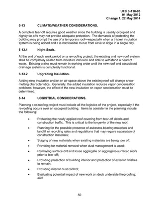 UFC 3-110-03
01 May 2012
Change 1, 22 May 2014
50
6-13 CLIMATE/WEATHER CONSIDERATIONS.
A complete tear-off requires good weather since the building is usually occupied and
nightly tie-offs may not provide adequate protection. The demands of protecting the
building may prompt the use of a temporary roof—especially when a thicker insulation
system is being added and it is not feasible to run from eave to ridge in a single day.
6-13.1 Night Seals.
At the end of each work period on a re-roofing project, the existing and new roof system
shall be completely sealed from moisture intrusion and able to withstand a head of
water. Existing drains must remain in working order until the new roof and associated
drainage system is completely functional.
6-13.2 Upgrading Insulation.
Adding new insulation and/or an air space above the existing roof will change snow-
melting characteristics. Generally, the added insulation reduces vapor condensation
problems; however, the effect of the new insulation on vapor condensation must be
determined.
6-14 LOGISTICAL CONSIDERATIONS.
Planning a re-roofing project must include all the logistics of the project, especially if the
re-roofing occurs over an occupied building. Items to consider in the planning include
the following:
• Protecting the newly applied roof covering from tear-off debris and
construction traffic. This is critical to the longevity of the new roof;
• Planning for the possible presence of asbestos-bearing materials and
landfill or recycling rules and regulations that may require separation of
construction materials;
• Staging of new materials when existing materials are being torn off;
• Providing for material removal when dust management is used;
• Removing surface dirt and loose aggregate on aggregate-surfaced roofs
prior to tear-off;
• Providing protection of building interior and protection of exterior finishes
to remain;
• Providing interior dust control;
• Evaluating potential impact of new work on deck underside fireproofing;
and
 