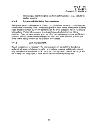 UFC 3-110-03
01 May 2012
Change 1, 22 May 2014
51
• Identifying and controlling fire risk from roof installation—especially torch-
applied systems.
6-14.2 System and Site Safety Considerations.
Safety is of paramount importance. Protect occupants from fumes by coordinating the
shutdown of air handling units. Protect occupants in areas where roofing work is taking
place directly overhead by directly cordoning off the area, especially if deck repairs are
taking place. Protect all occupants entering or leaving the building from falling
materials. Exercise extreme care when reroofing over existing gypsum or wet fill deck
systems. Identify the location of underground tanks and other sensitive, sub-surface
items so that heavy vehicles do not overload these areas.
6-14.3 Deck Replacement.
If deck replacement is necessary, the operations directly beneath the deck being
replaced will require shut down for safety and leakage reasons. Additionally, since it
may be impossible to maintain HVAC services, humidity control, and air exchange with
the building roof being open, a more extensive shutdown may be required.
 