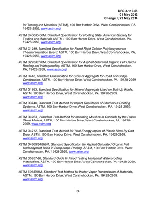 UFC 3-110-03
01 May 2012
Change 1, 22 May 2014
54
for Testing and Materials (ASTM), 100 Barr Harbor Drive, West Conshohocken, PA,
19428-2959, www.astm.org/
ASTM C406/C406M, Standard Specification for Roofing Slate, American Society for
Testing and Materials (ASTM), 100 Barr Harbor Drive, West Conshohocken, PA,
19428-2959, www.astm.org/
ASTM C1289, Standard Specification for Faced Rigid Cellular Polyisocyanurate
Thermal Insulation Board, ASTM, 100 Barr Harbor Drive, West Conshohocken, PA,
19428-2959, www.astm.org/
ASTM D226/D226M, Standard Specification for Asphalt-Saturated Organic Felt Used in
Roofing and Waterproofing, ASTM, 100 Barr Harbor Drive, West Conshohocken,
PA, 19428-2959, www.astm.org/
ASTM D448, Standard Classification for Sizes of Aggregate for Road and Bridge
Construction, ASTM, 100 Barr Harbor Drive, West Conshohocken, PA, 19428-2959,
www.astm.org/
ASTM D1863, Standard Specification for Mineral Aggregate Used on Built-Up Roofs,
ASTM, 100 Barr Harbor Drive, West Conshohocken, PA, 19428-2959,
www.astm.org/
ASTM D3746, Standard Test Method for Impact Resistance of Bituminous Roofing
Systems, ASTM, 100 Barr Harbor Drive, West Conshohocken, PA, 19428-2959,
www.astm.org/
ASTM D4263, Standard Test Method for Indicating Moisture in Concrete by the Plastic
Sheet Method, ASTM, 100 Barr Harbor Drive, West Conshohocken, PA, 19428-
2959, www.astm.org
ASTM D4272, Standard Test Method for Total Energy Impact of Plastic Films By Dart
Drop, ASTM, 100 Barr Harbor Drive, West Conshohocken, PA, 19428-2959,
www.astm.org/
ASTM D4869/D4869M, Standard Specification for Asphalt-Saturated Organic Felt
Underlayment Used in Steep-slope Roofing, ASTM, 100 Barr Harbor Drive, West
Conshohocken, PA, 19428-2959, www.astm.org/
ASTM D5957-96, Standard Guide fir Flood Testing Horizontal Waterproofing
Installations, ASTM, 100 Barr Harbor Drive, West Conshohocken, PA, 19428-2959,
www.astm.org/
ASTM E96/E96M, Standard Test Method for Water Vapor Transmission of Materials,
ASTM, 100 Barr Harbor Drive, West Conshohocken, PA, 19428-2959,
www.astm.org/
 