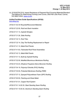 UFC 3-110-03
01 May 2012
Change 1, 22 May 2014
57
UL 2218/ASTM 2218, Impact Resistance of Prepared Roof Covering Materials/Standard
Test Method for Determining Forming Limit Curves, 2600 NW Lake Road, Camas,
WA 98607-8542, www.ul.com
Unified Facilities Guide Specifications (UFGS):
dod.wbdg.org
UFGS 01 62 35 Recycled/Recovered Materials
UFGS 07 22 00, Roof and Deck Insulation
UFGS 07 31 13, Asphalt Shingles
UFGS 07 31 26, Slate Roofing
UFGS 07 32 13, Roof Tiles
UFGS 07 32 14, Clay Tile Roofing Replacement or Repair
UFGS 07 41 13, Metal Roof Panels
UFGS 07 41 63, Fabricated Roof Panel Assemblies
UFGS 07 42 13, Metal Wall Panels
UFGS 07 51 13, Built-Up Asphalt Roofing
UFGS 07 52 00, Modified Bituminous Membrane Roofing
UFGS 07 53 23, Ethylene Propylene Diene Monomer Roofing
UFGS 07 54 19, Polyvinyl Chloride (PVC) Roofing
UFGS 07 55 00, Protected Membrane Roofing (PMR)
UFGS 07 57 13, Sprayed Polyurethane Foam (SPF) Roofing
UFGS 07 60 00, Flashing and Sheet Metal
UFGS 07 61 01, Copper Roof System
UFGS 07 61 14.00 20, Steel Standing Seam Roofing
UFGS 07 61 15.00 20, Aluminum Standing Seam Roofing
 