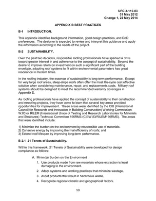 UFC 3-110-03
01 May 2012
Change 1, 22 May 2014
59
APPENDIX B BEST PRACTICES
B-1 INTRODUCTION.
This appendix identifies background information, good design practices, and DoD
preferences. The designer is expected to review and interpret this guidance and apply
the information according to the needs of the project.
B-2 SUSTAINABILITY.
Over the past two decades, responsible roofing professionals have sparked a drive
toward greater interest in and adherence to the concept of sustainability. Beyond the
desire to improve return on investment on such a significant part of the building
envelope, adopting roof systems to fit within environmental parameters has great
resonance in modern times.
In the roofing industry, the essence of sustainability is long-term performance. Except
for very large roof areas, steep-slope roofs often offer the most life-cycle cost effective
solution when considering maintenance, repair, and replacements costs. Military roof
systems should be designed to meet the recommended warranty coverages in
Appendix D.
As roofing professionals have applied the concept of sustainability to their construction
and reroofing projects, they have come to learn that several key areas provided
opportunities for improvement. These areas were identified by the CIB (International
Council for Research and Innovation in Building Construction) Working Commission
W.83 or RILEM (International Union of Testing and Research Laboratories for Materials
and Structures) Technical Committee 166RMS (CIBW.83/RILEM166RMS). The areas
that were identified include:
1) Minimize the burden on the environment by responsible use of materials.
2) Conserve energy by improving thermal efficiency of roofs; and
3) Extend roof lifespan by improving long-term performance.
B-2.1 21 Tenets of Sustainability.
Within this framework, 21 Tenets of Sustainability were developed for design
compliance as follows:
A. Minimize Burden on the Environment
1. Use products made from raw materials whose extraction is least
damaging to the environment.
2. Adopt systems and working practices that minimize wastage.
3. Avoid products that result in hazardous waste.
4. Recognize regional climatic and geographical factors.
 
