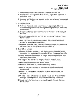 UFC 3-110-03
01 May 2012
Change 1, 22 May 2014
60
5. Where logical, use products that can be reused or recycled.
6. Promote the use of ‘green roofs’ supporting vegetation, especially on
city center roofs.
7. Consider roof designs that ease the sorting and salvage of materials at
the end of the roof life.
B. Conserve Energy
8. Optimize the real thermal performance, recognizing that thermal
insulation can greatly reduce heating or cooling costs over the lifetime
of a building.
9. Keep insulation dry to maintain thermal performance on durability of
the roof.
10.Use local labor, materials and services wherever practical to reduce
transportation.
11.Recognize that embodied energy values are a useful measure for
comparing alternative constructions.
12.Consider the roof surface color and texture with regard to climate and
the effect on energy and roof system performance.
C. Extend Roof Lifespan
13.Employ designers, suppliers, contractors, trades people and facility
managers who are adequately trained and have the appropriate skills.
14.Adopt a responsible approach to design, recognizing the value of the
robust and durable roof.
15.Recognize the importance of a properly supported structure.
16.Provide effective drainage to avoid ponding.
17.Minimize the number of penetrations through the roof.
18.Ensure that high maintenance items are accessible for repair or
replacement.
19.Monitor roofing works in progress and take corrective action, as
necessary.
20.Control access onto completed roofs to reduce punctures and other
damage, providing defined walkways and temporary protections.
21.Adopt preventative maintenance, including periodic inspections and
timely repairs.
 