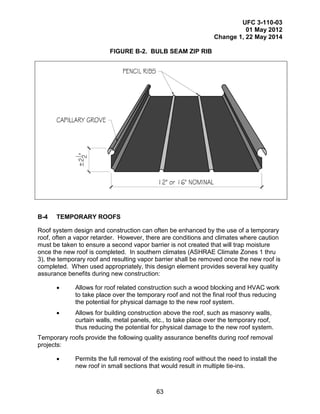 UFC 3-110-03
01 May 2012
Change 1, 22 May 2014
63
FIGURE B-2. BULB SEAM ZIP RIB
B-4 TEMPORARY ROOFS
Roof system design and construction can often be enhanced by the use of a temporary
roof, often a vapor retarder. However, there are conditions and climates where caution
must be taken to ensure a second vapor barrier is not created that will trap moisture
once the new roof is completed. In southern climates (ASHRAE Climate Zones 1 thru
3), the temporary roof and resulting vapor barrier shall be removed once the new roof is
completed. When used appropriately, this design element provides several key quality
assurance benefits during new construction:
• Allows for roof related construction such a wood blocking and HVAC work
to take place over the temporary roof and not the final roof thus reducing
the potential for physical damage to the new roof system.
• Allows for building construction above the roof, such as masonry walls,
curtain walls, metal panels, etc., to take place over the temporary roof,
thus reducing the potential for physical damage to the new roof system.
Temporary roofs provide the following quality assurance benefits during roof removal
projects:
• Permits the full removal of the existing roof without the need to install the
new roof in small sections that would result in multiple tie-ins.
 