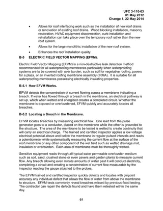UFC 3-110-03
01 May 2012
Change 1, 22 May 2014
64
• Allows for roof interfacing work such as the installation of new roof drains
or renovation of existing roof drains. Wood blocking installation, masonry
restoration, HVAC equipment disconnection, curb installation and
reinstallation can take place over the temporary roof rather than the new
roof system.
• Allows for the large monolithic installation of the new roof system.
• Enhances the roof installation quality.
B-5 ELECTRIC FIELD VECTOR MAPPING (EFVM).
Electric Field Vector Mapping (EFVM) is a non-destructive leak detection method
recommended for all waterproofing membranes particularly when waterproofing
systems are to be covered with over burden, such as soil for vegetative roofing, pavers
for a plaza, or an inverted roofing membrane assembly (IRMA). It is suitable for all
waterproofing membranes possessing electrically insulating properties.
B-5.1 How EFVM Works.
EFVM detects the concentration of current flowing across a membrane indicating a
breach. If water has flowed through a breach in the membrane, an electrical pathway is
set up, which when wetted and energized creates a completed circuit. Whether the
membrane is exposed or overburdened, EFVM quickly and accurately locates all
breaches.
B-5.2 Locating a Breach in the Membrane.
EFVM locates breaches by measuring electrical flow. One lead from the pulse
generator goes to a conductor, placed on the membrane while the other is grounded to
the structure. The area of the membrane to be tested is wetted to create continuity that
will carry an electrical charge. The trained and certified inspector applies a low voltage
electrical potential above and below the membrane in regular pulsed intervals and reads
a potentiometer while systematically measuring the current flow at the surface of the
roof membrane or any other component of the wet field such as wetted drainage mat,
insulation or overburden. Each area of membrane must be thoroughly wetted.
Sensitive equipment reads through all typical water permeable overburden medium
such as soil, sand, crushed stone or even pavers and garden plants to measure current
flow. Any breach allowing even minute amounts of water past it will conduct electricity,
completing a circuit and creating a concentration of current flow measurable by the
inspector reading the gauge attached to the probes.
The EFVM trained and certified inspector quickly detects and locates with pinpoint
accuracy any individual defect that allows the flow of water from above the membrane
to structure. EFVM tests commonly reveal breaches missed by previous flood testing.
The contractor can repair the defects found and have them retested within the same
day.
 
