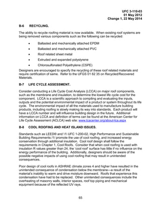 UFC 3-110-03
01 May 2012
Change 1, 22 May 2014
65
B-6 RECYCLING.
The ability to recycle roofing material is now available. When existing roof systems are
being removed various components such as the following can be recycled:
• Ballasted and mechanically attached EPDM
• Ballasted and mechanically attached PVC
• Roof related sheet metal
• Extruded and expanded polystyrene
• Chlorosulfonated Polyethylene (CSPE)
Designers are encouraged to specify the recycling of these roof related materials and
require certification of same. Refer to the UFGS 01 62 35 on Recycled/Recovered
Materials.
B-7 LIFE CYCLE ASSESSMENT.
Consider conducting a Life Cycle Cost Analysis (LCCA) on major roof components,
such as the membrane and insulation, to determine the lowest life cycle cost for the
component. LCCA is a scientific approach to compiling and evaluating the inputs,
outputs and the potential environmental impact of a product or system throughout its life
cycle. The environmental impact of all the materials used to manufacture building
products, including roofing is slowly making its way into standards. Each product will
have a LCCA number and will influence building design in the future. Additional
information on LCCA and definition of terms can be found at the American Center for
Life Cycle Assessment (ACLCA) web site: www.lcacenter.org/about-lca.aspx
B-8 COOL ROOFING AND HEAT ISLAND ISSUES.
Standards such as LEED® and 1 UFC 1-200-02, High Performance and Sustainable
Building Requirements /1/ promote the use of cool roofing, and increased energy
conservation through additional insulation. Cool roof design shall follow the
requirements in Chapter 1, Cool Roofs. Consider that when cool roofing is used with
insulation R values greater than 24, the ‘cool roof’ surface has little if no influence on the
energy performance of the building. Additionally, designers should be aware of the
possible negative impacts of using cool roofing that may result in unintended
consequences.
Poor design of cool roofs in ASHRAE climate zones 4 and higher have resulted in the
unintended consequence of condensation below the membrane—a result of the
material’s inability to warm and drive moisture downward. Roofs that experience this
condensation have had to be replaced. Other unintended consequences include the
overheating of masonry walls, interior spaces, roof top piping and mechanical
equipment because of the reflected UV rays.
 