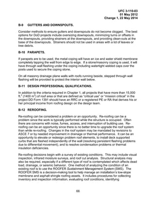 UFC 3-110-03
01 May 2012
Change 1, 22 May 2014
66
B-9 GUTTERS AND DOWNSPOUTS.
Consider methods to ensure gutters and downspouts do not become clogged. The best
options for DoD projects include oversizing downspouts, minimizing turns or offsets in
the downspouts, providing strainers at the downspouts, and providing clean-outs at the
base of the downspouts. Strainers should not be used in areas with a lot of leaves or
tree debris.
B-10 PARAPETS.
If parapets are to be used, the metal coping will have an ice and water shield membrane
completely lapping the wall from edge to edge. If a stone/masonry coping is used, it will
have through wall flashing under the coping including watertight welded caps over the
posts used to secure the coping stone.
On all masonry drainage plane walls with roofs running beside, stepped through wall
flashing will be provided to protect the interior wall below.
B-11 DESIGN PROFESSIONAL QUALIFICATIONS.
In addition to the criteria required in Chapter 1, all projects that have more than 15,000
ft.2
(1400 m2
) of roof area or that are defined as “critical use” or “mission critical” in the
project DD Form 1391 should have an RRC or a registered PE or RA that derives his or
her principal income from roofing design on the design team.
B-12 REROOFING.
Re-roofing can be considered a problem or an opportunity. Re-roofing can be a
problem since the work is typically performed while the structure is occupied. Often
there are concerns with noise, fumes, access, and interruption of building use. Re-
roofing can be an opportunity since there is no better time to upgrade the roof system
than while re-roofing. Changes in the roof system may be mandated by revisions to
ASCE 7 or by needed improvement in drainage or thermal performance. It can be an
opportunity to elevate or redesign problem roof elements, to install deck supported
curbs that are flashed independently of the wall (resolving persistent flashing problems
due to differential movement), and to resolve condensation problems or thermal
insulation deficiencies.
Re-roofing decisions begin with a survey of existing conditions. This may include visual
inspection, infrared moisture surveys, and roof cut analysis. Structural analysis may
also be required, especially if a different type of roof is contemplated which affects dead
load, drainage, or seismic behavior. One method of analyzing the condition of an
existing roof is to use the ROOFER Sustainment Management System (SMS). The
ROOFER SMS is a decision-making tool to help manage an installation’s low-slope
membrane and asphalt shingle roofing assets. It includes procedures for collecting
inventory and inspection information, evaluating roof conditions, identifying
 