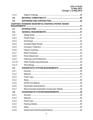 UFC 3-110-03
01 May 2012
Change 1, 22 May 2014
iv
4-3.3 Organic Coatings................................................................................. 28
4-4 MATERIAL COMPATIBILITY. ................................................................ 29
4-5 EXPANSION AND CONTRACTION........................................................ 29
CHAPTER 5 STANDING SEAM METAL ROOFING SYSTEM DESIGN
REQUIREMENTS ......................................................................................................... 31
5-1 INTRODUCTION. .................................................................................... 31
5-2 GENERAL REQUIREMENTS. ................................................................ 31
5-2.1 Design-Build. ....................................................................................... 31
5-2.2 Panels Type......................................................................................... 31
5-2.3 Overhangs. .......................................................................................... 32
5-2.4 Insulated Metal Panels. ....................................................................... 32
5-2.5 Corrosion Treatment............................................................................ 32
5-2.6 Organic Coatings................................................................................. 32
5-2.7 Metal Thickness................................................................................... 33
5-2.8 Panel Attachment. ............................................................................... 33
5-2.9 Flashings and Penetrations. ................................................................ 34
5-2.10 Other Rooftop Appurtenances. ............................................................ 35
5-2.11 Wind Design. ....................................................................................... 36
5-3 HYDROSTATIC SYSTEM REQUIREMENTS. ........................................ 36
5-3.1 General................................................................................................ 36
5-3.2 Material................................................................................................ 36
5-3.3 Panel Type........................................................................................... 37
5-3.4 Slope. .................................................................................................. 38
5-3.5 ASTM Test Method.............................................................................. 38
5-3.6 Hydrostatic Specifications.................................................................... 38
5-3.7 Recommended Hydrostatic Construction Details................................. 38
5-4 HYDROKINETIC SYSTEM REQUIREMENTS........................................ 38
5-4.1 General................................................................................................ 38
5-4.2 Material................................................................................................ 39
5-4.3 Panel Type........................................................................................... 39
5-4.4 Flashing Details. .................................................................................. 39
5-4.5 Slope. .................................................................................................. 40
5-4.6 Hydrokinetic Roofing Specifications..................................................... 40
 