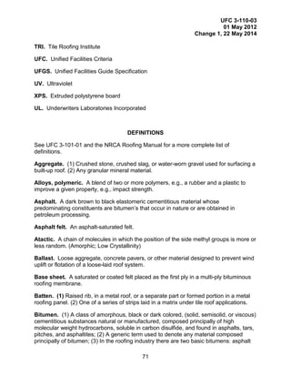 UFC 3-110-03
01 May 2012
Change 1, 22 May 2014
71
TRI. Tile Roofing Institute
UFC. Unified Facilities Criteria
UFGS. Unified Facilities Guide Specification
UV. Ultraviolet
XPS. Extruded polystyrene board
UL. Underwriters Laboratories Incorporated
DEFINITIONS
See UFC 3-101-01 and the NRCA Roofing Manual for a more complete list of
definitions.
Aggregate. (1) Crushed stone, crushed slag, or water-worn gravel used for surfacing a
built-up roof. (2) Any granular mineral material.
Alloys, polymeric. A blend of two or more polymers, e.g., a rubber and a plastic to
improve a given property, e.g., impact strength.
Asphalt. A dark brown to black elastomeric cementitious material whose
predominating constituents are bitumen’s that occur in nature or are obtained in
petroleum processing.
Asphalt felt. An asphalt-saturated felt.
Atactic. A chain of molecules in which the position of the side methyl groups is more or
less random. (Amorphic; Low Crystallinity)
Ballast. Loose aggregate, concrete pavers, or other material designed to prevent wind
uplift or flotation of a loose-laid roof system.
Base sheet. A saturated or coated felt placed as the first ply in a multi-ply bituminous
roofing membrane.
Batten. (1) Raised rib, in a metal roof, or a separate part or formed portion in a metal
roofing panel. (2) One of a series of strips laid in a matrix under tile roof applications.
Bitumen. (1) A class of amorphous, black or dark colored, (solid, semisolid, or viscous)
cementitious substances natural or manufactured, composed principally of high
molecular weight hydrocarbons, soluble in carbon disulfide, and found in asphalts, tars,
pitches, and asphaltites; (2) A generic term used to denote any material composed
principally of bitumen; (3) In the roofing industry there are two basic bitumens: asphalt
 