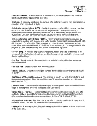 UFC 3-110-03
01 May 2012
Change 1, 22 May 2014
73
Chalk Resistance. A measurement of performance for paint systems; the ability to
resist a dusty/chalky appearance over time.
Chalking. A powdery residue on the surface of a material resulting from degradation or
migration of an ingredient, or both.
Chlorinated polyethylene (CPE). Family of polymers produced by chemical reaction
of chlorine on the linear backbone chain of polyethylene. The resultant rubbery
thermoplastic elastomers presently contain 25- 45 % chlorine by weight and 0-25%
crystallinity. CPE can be vulcanized but is usually used in a nonvulcanized form.
Chlorosulfonated polyethylene (CSPE). Family of polymers that are produced by
polyethylene reacting with chlorine and sulfur dioxide. Present polymers contain 25-43%
chlorine and 1.0-1.4% sulfur. They are used in both vulcanized and nonvulcanized
forms. Most membranes based on CSPE are nonvulcanized. ASTM designation for this
polymer is CSM. Best known by the DuPont Tradename “Hypalon.”
Closure Strip. A resilient strip such as neoprene, flat on one side and formed to the
contour of ribbed sheets on the other, used to close openings created by joining metal
sheets and flashings.
Coal Tar. A dark brown to black cementitious material produced by the destructive
distillation of coal.
Coal Tar Felt. A felt saturated with refined coal tar.
Coating Weight. Weight of coating on surface (both sides), usually expressed in g/m2
or oz./ft.2
.
Coefficient of Thermal Expansion. The change in length per unit of length for a unit
change in temperature. (Thus the coefficient per o
F must be multiplied by 1.8 for the
coefficient per o
C.)
Condensation. The conversion of water vapor or other gas to liquid as the temperature
drops or atmospheric pressure rises (see also Dew point).
Conductance, Thermal. The thermal transmission in unit time through unit area of a
particular body or assembly having defined surfaces, when unit average temperature
difference is established between the surfaces. C=(W/ m2
•K) C=(Btu/h•ft2
•0
F).
Conductivity, Thermal. The time rate of transfer of heat by conduction through a unit
thickness across unit area for unit difference of temperature.
Copolymer. A mixed polymer, the product of polymerization of two or more substances
at the same time.
 