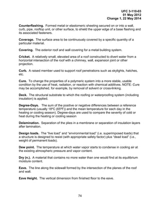 UFC 3-110-03
01 May 2012
Change 1, 22 May 2014
74
Counterflashing. Formed metal or elastomeric sheeting secured on or into a wall,
curb, pipe, rooftop unit, or other surface, to shield the upper edge of a base flashing and
its associated fasteners.
Coverage. The surface area to be continuously covered by a specific quantity of a
particular material.
Covering. The exterior roof and wall covering for a metal building system.
Cricket. A relatively small, elevated area of a roof constructed to divert water from a
horizontal intersection of the roof with a chimney, wall, expansion joint or other
projection.
Curb. A raised member used to support roof penetrations such as skylights, hatches,
etc.
Cure. To change the properties of a polymeric system into a more stable, usable
condition by the use of heat, radiation, or reaction with chemical additives. NOTE: Cure
may be accomplished, for example, by removal of solvent or cross-linking.
Deck. The structural substrate to which the roofing or waterproofing system (including
insulation) is applied.
Degree-Days. The sum of the positive or negative differences between a reference
temperature (usually 18ºC (65ºF)) and the mean temperature for each day in the
heating or cooling season). Degree-days are used to compare the severity of cold or
heat during the heating or cooling season
Delamination. Separation of the plies in a membrane or separation of insulation layers
after lamination.
Design loads. The “live load” and “environmental load” (i.e. superimposed loads) that
a structure is designed to resist (with appropriate safety factor) plus “dead load” (i.e.,
weight of permanent loads).
Dew point. The temperature at which water vapor starts to condense in cooling air at
the existing atmospheric pressure and vapor content.
Dry (n.). A material that contains no more water than one would find at its equilibrium
moisture content.
Eave. The line along the sidewall formed by the intersection of the planes of the roof
and wall.
Eave Height. The vertical dimension from finished floor to the eave.
 