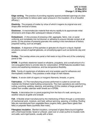 UFC 3-110-03
01 May 2012
Change 1, 22 May 2014
75
Edge venting. The practice of providing regularly spaced protected openings at a low-
slope roof perimeter to relieve water vapor pressure in the insulation. (It is of doubtful
efficacy.)
Elasticity. The property of matter by virtue of which it regains its original size and
shape after removal of stress.
Elastomer. A macromolecular material that returns rapidly to its approximate initial
dimensions and shape after subsequent release of stress.
Embedment. (1) the process of pressing a felt, aggregate, fabric, mat, or panel
uniformly and completely into hot bitumen or adhesive to ensure intimate contact at all
points; (2) the process of pressing granules into coating in the manufacture of factory
prepared roofing, such as shingles.
Emulsion. A dispersion of fine particles or globules of a liquid in a liquid. Asphalt
emulsions consist of asphalt globules, an emulsifying agent such as bentonite clay and
water.
Endlap. The overlap where one panel or felt nests on top of the end of the underlying
panel or felt.
EPDM. A synthetic elastomer based on ethylene, propylene, and a small amount of a
non-conjugated diene to provide sites for vulcanization. EPDM features excellent heat,
ozone and weathering resistance, and low temperature flexibility.
EVA. Family of copolymers of ethylene and vinyl acetate used for adhesives and
thermoplastic modifiers. They possess a wide range of melt indexes.
Fabric. A woven cloth of organic or inorganic filaments, threads, or yarns.
Fabrication. (1) The manufacturing process performed in a plant to convert raw
material into finished metal building components. The main operations are cold-forming,
cutting, punching, welding, cleaning, and painting; (2) the creation of large panels of
rubber from smaller calendar width sheets as in EPDM.
Fascia. A decorative trim or panel projecting from the face of a wall, serving as a
weather closure at gable and endwall.
Felt. A flexible sheet manufactured by the interlocking of fibers through a combination
of mechanical work, moisture, and heat, without spinning, weaving, or knitting. Roofing
felts are manufactured from vegetable fibers (organic felts), glass fibers (glass fiber
felts) or polyester fibers (synthetic fiber mats).
Fiberglass insulation. Blanket insulation, composed of glass fibers bound together
with a thermoset binder, faced or unfaced, used over or under purlins to insulate roofs
and walls; semi-rigid boards, usually with a facer.
 