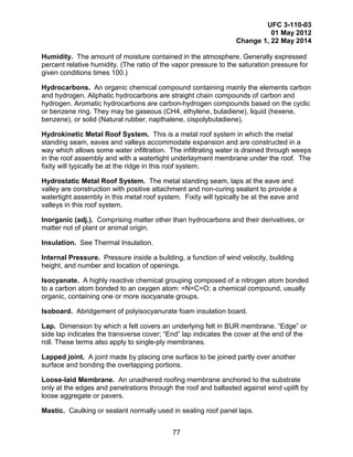 UFC 3-110-03
01 May 2012
Change 1, 22 May 2014
77
Humidity. The amount of moisture contained in the atmosphere. Generally expressed
percent relative humidity. (The ratio of the vapor pressure to the saturation pressure for
given conditions times 100.)
Hydrocarbons. An organic chemical compound containing mainly the elements carbon
and hydrogen. Aliphatic hydrocarbons are straight chain compounds of carbon and
hydrogen. Aromatic hydrocarbons are carbon-hydrogen compounds based on the cyclic
or benzene ring. They may be gaseous (CH4, ethylene, butadiene), liquid (hexene,
benzene), or solid (Natural rubber, napthalene, cispolybutadiene).
Hydrokinetic Metal Roof System. This is a metal roof system in which the metal
standing seam, eaves and valleys accommodate expansion and are constructed in a
way which allows some water infiltration. The infiltrating water is drained through weeps
in the roof assembly and with a watertight underlayment membrane under the roof. The
fixity will typically be at the ridge in this roof system.
Hydrostatic Metal Roof System. The metal standing seam, laps at the eave and
valley are construction with positive attachment and non-curing sealant to provide a
watertight assembly in this metal roof system. Fixity will typically be at the eave and
valleys in this roof system.
Inorganic (adj.). Comprising matter other than hydrocarbons and their derivatives, or
matter not of plant or animal origin.
Insulation. See Thermal Insulation.
Internal Pressure. Pressure inside a building, a function of wind velocity, building
height, and number and location of openings.
Isocyanate. A highly reactive chemical grouping composed of a nitrogen atom bonded
to a carbon atom bonded to an oxygen atom: =N=C=O; a chemical compound, usually
organic, containing one or more isocyanate groups.
Isoboard. Abridgement of polyisocyanurate foam insulation board.
Lap. Dimension by which a felt covers an underlying felt in BUR membrane. “Edge” or
side lap indicates the transverse cover; “End” lap indicates the cover at the end of the
roll. These terms also apply to single-ply membranes.
Lapped joint. A joint made by placing one surface to be joined partly over another
surface and bonding the overlapping portions.
Loose-laid Membrane. An unadhered roofing membrane anchored to the substrate
only at the edges and penetrations through the roof and ballasted against wind uplift by
loose aggregate or pavers.
Mastic. Caulking or sealant normally used in sealing roof panel laps.
 