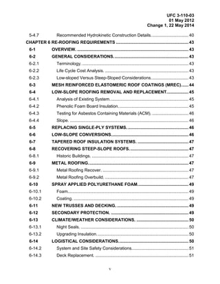 UFC 3-110-03
01 May 2012
Change 1, 22 May 2014
v
5-4.7 Recommended Hydrokinetic Construction Details............................... 40
CHAPTER 6 RE-ROOFING REQUIREMENTS ............................................................ 43
6-1 OVERVIEW. ............................................................................................ 43
6-2 GENERAL CONSIDERATIONS.............................................................. 43
6-2.1 Terminology......................................................................................... 43
6-2.2 Life Cycle Cost Analysis. ..................................................................... 43
6-2.3 Low-sloped Versus Steep-Sloped Considerations............................... 43
6-3 MESH REINFORCED ELASTOMERIC ROOF COATINGS (MREC)...... 44
6-4 LOW-SLOPE ROOFING REMOVAL AND REPLACEMENT.................. 45
6-4.1 Analysis of Existing System................................................................. 45
6-4.2 Phenolic Foam Board Insulation.......................................................... 45
6-4.3 Testing for Asbestos Containing Materials (ACM). .............................. 46
6-4.4 Slope. .................................................................................................. 46
6-5 REPLACING SINGLE-PLY SYSTEMS. .................................................. 46
6-6 LOW-SLOPE CONVERSIONS................................................................ 46
6-7 TAPERED ROOF INSULATION SYSTEMS. .......................................... 47
6-8 RECOVERING STEEP-SLOPE ROOFS................................................. 47
6-8.1 Historic Buildings. ................................................................................ 47
6-9 METAL ROOFING................................................................................... 47
6-9.1 Metal Roofing Recover. ....................................................................... 47
6-9.2 Metal Roofing Overbuild. ..................................................................... 47
6-10 SPRAY APPLIED POLYURETHANE FOAM.......................................... 49
6-10.1 Foam.................................................................................................... 49
6-10.2 Coating. ............................................................................................... 49
6-11 NEW TRUSSES AND DECKING. ........................................................... 49
6-12 SECONDARY PROTECTION. ................................................................ 49
6-13 CLIMATE/WEATHER CONSIDERATIONS. ........................................... 50
6-13.1 Night Seals. ......................................................................................... 50
6-13.2 Upgrading Insulation............................................................................ 50
6-14 LOGISTICAL CONSIDERATIONS.......................................................... 50
6-14.2 System and Site Safety Considerations............................................... 51
6-14.3 Deck Replacement. ............................................................................. 51
 