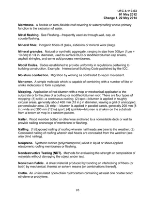UFC 3-110-03
01 May 2012
Change 1, 22 May 2014
78
Membrane. A flexible or semi-flexible roof covering or waterproofing whose primary
function is the exclusion of water.
Metal flashing. See Flashing—frequently used as through-wall, cap, or
counterflashing.
Mineral fiber. Inorganic fibers of glass, asbestos or mineral wool (slag).
Mineral granules. Natural or synthetic aggregate, ranging in size from 500µm (1µm =
10-6m) to 1/4 in. diameter, used to surface BUR or modified bitumen cap sheets,
asphalt shingles, and some cold process membranes.
Model Codes. Codes established to provide uniformity in regulations pertaining to
building construction. Example: International Building Code published by the ICC.
Moisture conduction. Migration by wicking as contrasted to vapor movement.
Monomer. A simple molecule which is capable of combining with a number of like or
unlike molecules to form a polymer.
Mopping. Application of hot bitumen with a mop or mechanical applicator to the
substrate or to the plies of a built-up or modified-bitumen roof. There are four types of
mopping: (1) solid—a continuous coating; (2) spot—bitumen is applied in roughly
circular areas, generally about 460 mm (18 in.) in diameter, leaving a grid of unmopped,
perpendicular area, (3) strip— bitumen is applied in parallel bands, generally 200 mm (8
in.) wide and 300 mm (12 in) apart; (4) sprinkle—bitumen is shaken on the substrate
from a broom or mop in a random pattern.
Nailer. Wood member bolted or otherwise anchored to a nonnailable deck or wall to
provide nailing anchorage of membrane or flashing.
Nailing. (1) Exposed nailing of roofing wherein nail heads are bare to the weather; (2)
Concealed nailing of roofing wherein nail heads are concealed from the weather (see
also blind nailing).
Neoprene. Synthetic rubber (polychloroprene) used in liquid or sheet-applied
elastomeric roofing membranes or flashing.
Nondestructive Testing (NDT). Methods for evaluating the strength or composition of
materials without damaging the object under test.
Nonwoven Fabric. A sheet material produced by bonding or interlocking of fibers (or
both) by mechanical, thermal or solvent means (or combinations thereof).
Olefin. An unsaturated open-chain hydrocarbon containing at least one double bond:
ethylene or propylene.
 
