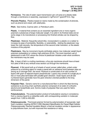 UFC 3-110-03
01 May 2012
Change 1, 22 May 2014
80
Permeance. The rate of water vapor transmission per unit area at a steady state
through a membrane or assembly, expressed in ng/Pa•s•m2
(grain/ft2
•h•in. Hg).
Phenolic Plastics. Plastics based on resins made by the condensation of phenols,
such as phenol and cresol, with aldehydes.
Pitch. See Incline, Coal tar pitch, or Petroleum pitch.
Plastic. A material that contains as an essential ingredient one or more organic
polymeric substances of large molecular weight. It is solid in its finished state and at
some stage in its manufacture or processing into finished articles can be shaped by
flow.
Plasticizer. Material, frequently solvent-like, incorporated in a plastic or a rubber to
increase its ease of workability, flexibility, or extensibility. Adding the plasticizer may
lower the melt viscosity, the temperature of the second order transition, or the elastic
modulus of the polymer.
Plasticizers. May be monomeric liquids (phthalate esters), low molecular weight liquid
polymers (polyesters) or rubbery high polymers (EVA). The most important use of
plasticizers is with PVC where the choice of plasticizer dictates under what conditions
the membrane may be used.
Ply. A layer of felt in a roofing membrane; a four-ply membrane should have at least
four plies of felt at any vertical cross section cut through the membrane.
Plywood. A flat panel built up of sheets of wood veneer called plies, united under
pressure by a bonding agent to create a panel with an adhesive bond between plies as
strong as or stronger than, the wood. Plywood is constructed of an odd number of
layers with grain of adjacent layers perpendicular. Layers may consist of a single ply or
two or more plies laminated with parallel grain direction. Outer layers and all odd
numbered layers generally have the grain direction oriented parallel to the long
dimension of the panel.
Polyester Fiber. Generic name for a manufactured fiber in which the fiber-forming
substance is any long chain synthetic polymer composed of an ester of a dihydric
alcohol and terephthalic acid. Scrims made of polyester fiber are used for fabric
reinforcement.
Polyisobutylene. The polymerization product of isobutylene varying in consistency
from a viscous liquid to a rubberlike solid, with corresponding variation in molecular
weight from 1,000 to 400,000.
Polyisocyanurate. Thermoset polymer formed by polymerization of isocyanate; rigid
foam insulation meeting ASTM C1289 Standard Specification for Faced Rigid Cellular
Polyisocyanurate Thermal Insulation Board; a thermal insulation similar in appearance
to polyurethane foam, but with improved fine resistance or rating.
 