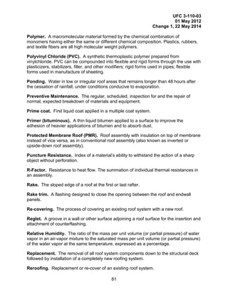 UFC 3-110-03
01 May 2012
Change 1, 22 May 2014
81
Polymer. A macromolecular material formed by the chemical combination of
monomers having either the same or different chemical composition. Plastics, rubbers,
and textile fibers are all high molecular weight polymers.
Polyvinyl Chloride (PVC). A synthetic thermoplastic polymer prepared from
vinylchloride. PVC can be compounded into flexible and rigid forms through the use with
plasticizers, stabilizers, filler, and other modifiers; rigid forms used in pipes; flexible
forms used in manufacture of sheeting.
Ponding. Water in low or irregular roof areas that remains longer than 48 hours after
the cessation of rainfall, under conditions conducive to evaporation.
Preventive Maintenance. The regular, scheduled, inspection for and the repair of
normal, expected breakdown of materials and equipment.
Prime coat. First liquid coat applied in a multiple coat system.
Primer (bituminous). A thin liquid bitumen applied to a surface to improve the
adhesion of heavier applications of bitumen and to absorb dust.
Protected Membrane Roof (PMR). Roof assembly with insulation on top of membrane
instead of vice versa, as in conventional roof assembly (also known as inverted or
upside-down roof assembly).
Puncture Resistance. Index of a material’s ability to withstand the action of a sharp
object without perforation.
R-Factor. Resistance to heat flow. The summation of individual thermal resistances in
an assembly.
Rake. The sloped edge of a roof at the first or last rafter.
Rake trim. A flashing designed to close the opening between the roof and endwall
panels.
Re-covering. The process of covering an existing roof system with a new roof.
Reglet. A groove in a wall or other surface adjoining a roof surface for the insertion and
attachment of counterflashing.
Relative Humidity. The ratio of the mass per unit volume (or partial pressure) of water
vapor in an air-vapor mixture to the saturated mass per unit volume (or partial pressure)
of the water vapor at the same temperature, expressed as a percentage.
Replacement. The removal of all roof system components down to the structural deck
followed by installation of a completely new roofing system.
Reroofing. Replacement or re-cover of an existing roof system.
 
