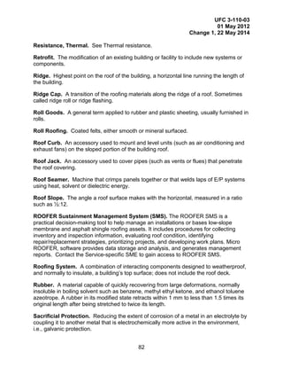 UFC 3-110-03
01 May 2012
Change 1, 22 May 2014
82
Resistance, Thermal. See Thermal resistance.
Retrofit. The modification of an existing building or facility to include new systems or
components.
Ridge. Highest point on the roof of the building, a horizontal line running the length of
the building.
Ridge Cap. A transition of the roofing materials along the ridge of a roof. Sometimes
called ridge roll or ridge flashing.
Roll Goods. A general term applied to rubber and plastic sheeting, usually furnished in
rolls.
Roll Roofing. Coated felts, either smooth or mineral surfaced.
Roof Curb. An accessory used to mount and level units (such as air conditioning and
exhaust fans) on the sloped portion of the building roof.
Roof Jack. An accessory used to cover pipes (such as vents or flues) that penetrate
the roof covering.
Roof Seamer. Machine that crimps panels together or that welds laps of E/P systems
using heat, solvent or dielectric energy.
Roof Slope. The angle a roof surface makes with the horizontal, measured in a ratio
such as ½:12.
ROOFER Sustainment Management System (SMS). The ROOFER SMS is a
practical decision-making tool to help manage an installations or bases low-slope
membrane and asphalt shingle roofing assets. It includes procedures for collecting
inventory and inspection information, evaluating roof condition, identifying
repair/replacement strategies, prioritizing projects, and developing work plans. Micro
ROOFER, software provides data storage and analysis, and generates management
reports. Contact the Service-specific SME to gain access to ROOFER SMS.
Roofing System. A combination of interacting components designed to weatherproof,
and normally to insulate, a building’s top surface; does not include the roof deck.
Rubber. A material capable of quickly recovering from large deformations, normally
insoluble in boiling solvent such as benzene, methyl ethyl ketone, and ethanol toluene
azeotrope. A rubber in its modified state retracts within 1 mm to less than 1.5 times its
original length after being stretched to twice its length.
Sacrificial Protection. Reducing the extent of corrosion of a metal in an electrolyte by
coupling it to another metal that is electrochemically more active in the environment,
i.e., galvanic protection.
 