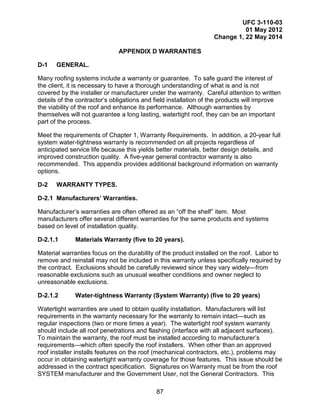 UFC 3-110-03
01 May 2012
Change 1, 22 May 2014
87
APPENDIX D WARRANTIES
D-1 GENERAL.
Many roofing systems include a warranty or guarantee. To safe guard the interest of
the client, it is necessary to have a thorough understanding of what is and is not
covered by the installer or manufacturer under the warranty. Careful attention to written
details of the contractor’s obligations and field installation of the products will improve
the viability of the roof and enhance its performance. Although warranties by
themselves will not guarantee a long lasting, watertight roof, they can be an important
part of the process.
Meet the requirements of Chapter 1, Warranty Requirements. In addition, a 20-year full
system water-tightness warranty is recommended on all projects regardless of
anticipated service life because this yields better materials, better design details, and
improved construction quality. A five-year general contractor warranty is also
recommended. This appendix provides additional background information on warranty
options.
D-2 WARRANTY TYPES.
D-2.1 Manufacturers’ Warranties.
Manufacturer’s warranties are often offered as an “off the shelf” item. Most
manufacturers offer several different warranties for the same products and systems
based on level of installation quality.
D-2.1.1 Materials Warranty (five to 20 years).
Material warranties focus on the durability of the product installed on the roof. Labor to
remove and reinstall may not be included in this warranty unless specifically required by
the contract. Exclusions should be carefully reviewed since they vary widely—from
reasonable exclusions such as unusual weather conditions and owner neglect to
unreasonable exclusions.
D-2.1.2 Water-tightness Warranty (System Warranty) (five to 20 years)
Watertight warranties are used to obtain quality installation. Manufacturers will list
requirements in the warranty necessary for the warranty to remain intact—such as
regular inspections (two or more times a year). The watertight roof system warranty
should include all roof penetrations and flashing (interface with all adjacent surfaces).
To maintain the warranty, the roof must be installed according to manufacturer’s
requirements—which often specify the roof installers. When other than an approved
roof installer installs features on the roof (mechanical contractors, etc.), problems may
occur in obtaining watertight warranty coverage for those features. This issue should be
addressed in the contract specification. Signatures on Warranty must be from the roof
SYSTEM manufacturer and the Government User, not the General Contractors. This
 