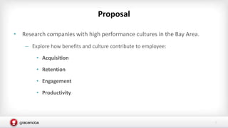 1
• Research companies with high performance cultures in the Bay Area.
– Explore how benefits and culture contribute to employee:
• Acquisition
• Retention
• Engagement
• Productivity
Proposal
 