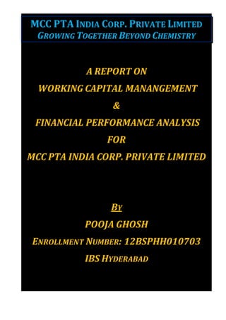 MCC PTA INDIA CORP. PRIVATE LIMITED
GROWING TOGETHER BEYOND CHEMISTRY
A REPORT ON
WORKING CAPITAL MANANGEMENT
&
FINANCIAL PERFORMANCE ANALYSIS
FOR
MCC PTA INDIA CORP. PRIVATE LIMITED
BY
POOJA GHOSH
ENROLLMENT NUMBER: 12BSPHH010703
IBS HYDERABAD
 