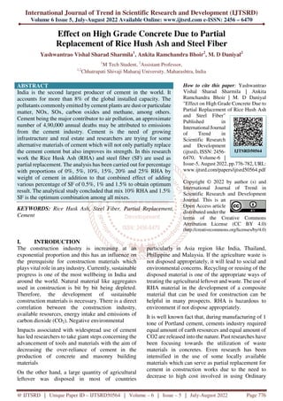 International Journal of Trend in Scientific Research and Development (IJTSRD)
Volume 6 Issue 5, July-August 2022 Available Online: www.ijtsrd.com e-ISSN: 2456 – 6470
@ IJTSRD | Unique Paper ID – IJTSRD50564 | Volume – 6 | Issue – 5 | July-August 2022 Page 776
Effect on High Grade Concrete Due to Partial
Replacement of Rice Hush Ash and Steel Fiber
Yashwantrao Vishal Sharad Sharmila1
, Ankita Ramchandra Bhoir2
, M. D Daniyal2
1
M Tech Student, 2
Assistant Professor,
1,2
Chhatrapati Shivaji Maharaj University, Maharashtra, India
ABSTRACT
India is the second largest producer of cement in the world. It
accounts for more than 8% of the global installed capacity. The
pollutants commonly emitted by cement plants are dust or particulate
matter, NOx, SOx, carbon oxides and methane, among others.
Cement being the major contributor to air pollution, an approximate
number of 4,90,000 annual deaths may be attributed to emissions
from the cement industry. Cement is the need of growing
infrastructure and real estate and researchers are trying for some
alternative materials of cement which will not only partially replace
the cement content but also improves its strength. In this research
work the Rice Husk Ash (RHA) and steel fiber (SF) are used as
partial replacement. The analysis has been carried out for percentage
with proportions of 0%, 5%, 10%, 15%, 20% and 25% RHA by
weight of cement in addition to that combined effect of adding
various percentage of SF of 0.5%, 1% and 1.5% to obtain optimum
result. The analytical study concluded that mix 10% RHA and 1.5%
SF is the optimum combination among all mixes.
KEYWORDS: Rice Husk Ash, Steel Fiber, Partial Replacement,
Cement
How to cite this paper: Yashwantrao
Vishal Sharad Sharmila | Ankita
Ramchandra Bhoir | M. D Daniyal
"Effect on High Grade Concrete Due to
Partial Replacement of Rice Hush Ash
and Steel Fiber"
Published in
International Journal
of Trend in
Scientific Research
and Development
(ijtsrd), ISSN: 2456-
6470, Volume-6 |
Issue-5, August 2022, pp.776-782, URL:
www.ijtsrd.com/papers/ijtsrd50564.pdf
Copyright © 2022 by author (s) and
International Journal of Trend in
Scientific Research and Development
Journal. This is an
Open Access article
distributed under the
terms of the Creative Commons
Attribution License (CC BY 4.0)
(http://creativecommons.org/licenses/by/4.0)
I. INTRODUCTION
The construction industry is increasing at an
exponential proportion and this has an influence on
the prerequisite for construction materials which
plays vital role in any industry. Currently, sustainable
progress is one of the most wellbeing in India and
around the world. Natural material like aggregates
used in construction is bit by bit being depleted.
Therefore, the development of sustainable
construction materials is necessary. There is a direct
correlation between the construction industry,
available resources, energy intake and emissions of
carbon dioxide (CO2). Negative environmental
Impacts associated with widespread use of cement
has led researchers to take giant steps concerning the
advancement of tools and materials with the aim of
decreasing the over-reliance of cement in the
production of concrete and masonry building
materials
On the other hand, a large quantity of agricultural
leftover was disposed in most of countries
particularly in Asia region like India, Thailand,
Philippine and Malaysia. If the agriculture waste is
not disposed appropriately, it will lead to social and
environmental concerns. Recycling or reusing of the
disposed material is one of the appropriate ways of
treating the agricultural leftover and waste. The use of
RHA material in the development of a composite
material that can be used for construction can be
helpful in many prospects. RHA is hazardous to
environment if not dispose appropriately.
It is well known fact that, during manufacturing of 1
tone of Portland cement, cements industry required
equal amount of earth resources and equal amount of
CO2 are released into the nature. Past researches have
been focusing towards the utilization of waste
materials in concretes. Even research has been
intensified in the use of some locally available
materials which can serve as partial replacement for
cement in construction works due to the need to
decrease to high cost involved in using Ordinary
IJTSRD50564
 