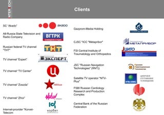 SC “Akado”
Satellite TV operator "NTV-
Plus"
Russian federal TV channel
"THT"
TV channel “TV Center”
TV channel “Zvezda”
All-Russia State Television and
Radio Company
FSI Central Institute of
Traumatology and Orthopedics
JSC "Russian Navigation
Technologies" (RNT))
Gazprom-Media Holding
TV channel “Zhivi”
TV channel “Expert”
Internet-provider "Korvet-
Telecom
FSBI Russian Cardiology
Research and Production
Complex
Central Bank of the Russian
Federation
Clients
CJSC "ICC "Metapribor"
 