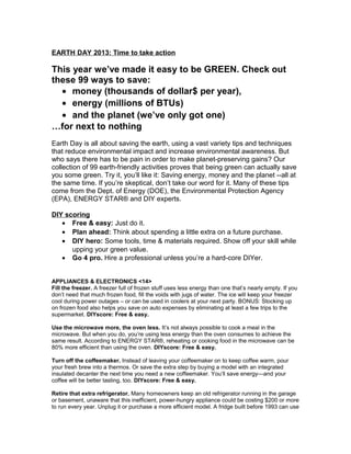 EARTH DAY 2013: Time to take action

This year we’ve made it easy to be GREEN. Check out
these 99 ways to save:
  • money (thousands of dollar$ per year),
  • energy (millions of BTUs)
  • and the planet (we’ve only got one)
…for next to nothing
Earth Day is all about saving the earth, using a vast variety tips and techniques
that reduce environmental impact and increase environmental awareness. But
who says there has to be pain in order to make planet-preserving gains? Our
collection of 99 earth-friendly activities proves that being green can actually save
you some green. Try it, you’ll like it: Saving energy, money and the planet --all at
the same time. If you’re skeptical, don’t take our word for it. Many of these tips
come from the Dept. of Energy (DOE), the Environmental Protection Agency
(EPA), ENERGY STAR® and DIY experts.

DIY scoring
   • Free & easy: Just do it.
   • Plan ahead: Think about spending a little extra on a future purchase.
   • DIY hero: Some tools, time & materials required. Show off your skill while
      upping your green value.
   • Go 4 pro. Hire a professional unless you’re a hard-core DIYer.


APPLIANCES & ELECTRONICS <14>
Fill the freezer. A freezer full of frozen stuff uses less energy than one that’s nearly empty. If you
don’t need that much frozen food, fill the voids with jugs of water. The ice will keep your freezer
cool during power outages – or can be used in coolers at your next party. BONUS: Stocking up
on frozen food also helps you save on auto expenses by eliminating at least a few trips to the
supermarket. DIYscore: Free & easy.

Use the microwave more, the oven less. It’s not always possible to cook a meal in the
microwave. But when you do, you’re using less energy than the oven consumes to achieve the
same result. According to ENERGY STAR®, reheating or cooking food in the microwave can be
80% more efficient than using the oven. DIYscore: Free & easy.

Turn off the coffeemaker. Instead of leaving your coffeemaker on to keep coffee warm, pour
your fresh brew into a thermos. Or save the extra step by buying a model with an integrated
insulated decanter the next time you need a new coffeemaker. You’ll save energy—and your
coffee will be better tasting, too. DIYscore: Free & easy.

Retire that extra refrigerator. Many homeowners keep an old refrigerator running in the garage
or basement, unaware that this inefficient, power-hungry appliance could be costing $200 or more
to run every year. Unplug it or purchase a more efficient model. A fridge built before 1993 can use
 