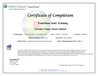 Certificate of Completion
TeamMate Suite Training
Attendee Name: Saeed Ahmed
Training Date: 3 November 2014 – 6 November 2014 Time: 08:00 am – 04:00 pm Location: Al-Khobar
Delivery Method: Group-Live Instructor: Tamer Shaker
Field of Study: Specialized Knowledge and Applications Hours of Recommended CPE Credit: 32
ARC Logics, a Wolters Kluwer business is registered with the National Association of State Boards of Accountancy (NASBA) as a sponsor of continuing
professional education on the National Registry of CPE Sponsors. CPE requirements may vary according to national awarding bodies. Please verify
that this programme meets the requirements of your local sponsoring institute for continuing professional education. Complaints regarding registered
sponsors may be addressed to the National Registry of CPE Sponsors, 150 Fourth Avenue North, Suite 700, Nashville, TN, 37219-2417. Web site: http://www.nasba.org
In accordance with the standards of the National Registry of CPE Sponsors, CPE credits have been granted based on a 50 minute hour.
CPA Sponsor ID#
NASBA – 103021
New Jersey – 106
Texas – 00001
New York - 000085
ARC Logics, a Wolters Kluwer business
250 Waterloo Road, London, SE1 8RD Tel: +44 207 981 0555
TeamMate Implementation & Training Consultant
 