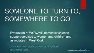 SOMEONE TO TURN TO,
SOMEWHERE TO GO
CAROLINE CROWLEY, PHD, CROWLEY RESEARCH
22 SEPTEMBER, 2016
Evaluation of WCWAVP domestic violence
support services to women and children and
associates in West Cork
crowleyresearch@gmail.com
 
