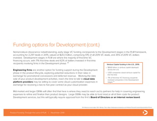 Funding options for Development (cont.)
Nomenclature dissonance notwithstanding, early stage VC funding corresponds to the Development stages in the PLM framework,
accounting for 2,297 deals in 2015, valued at $20.3 billion, comprising 51% of all 2015 VC deals, and 35% of 2015 VC dollars
invested. Development stages in PLM are where the majority of first-time VC
financing occurs, with 71% first-time deals and 62% of dollars invested in first-time
recipients involving firms in the Development phase. ¹⁴
Engineering firms are another option for funding support during the Development
phase in the product lifecycle, exploring potential reductions in their rates in
exchange for promotional concessions and deferred revenue. Working the data
side of your product development activities, now’s the time to talk to cloud data
platform providers may be willing to cover some cloud customization expenses in
exchange for receiving a two to five-year contract as your cloud provider.
Mid-market and larger OEMs will often find that here is where they need to reach out to partners for help in covering engineering
expenses to refine and finalize their product designs. Large OEMs may be able to fund most or all of their costs for product
Development services, but this will typically require approval from the firm’s Board of Directors or an internal review board.
Product Funding Through the Lens of PLM | November 2016
Venture Capital funding in the U.S., 2015:
•	 $58.8 billion in venture capital deployed
across the U.S.
•	 1,500 companies raised venture capital for
the first time
•	 71% of first-time VC financing recipients
involved companies in the Development
stages ¹⁴
14) Historical trend data, PwC Money Tree: https://www.pwcmoneytree.com/HistoricTrends/CustomQueryHistoricTrend
 