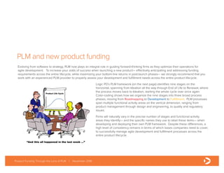 PLM and new product funding
Evolving from software to strategy, PLM now plays an integral role in guiding forward-thinking firms as they optimize their operations for
agile development. To increase your odds of success when launching a new product— effectively anticipating and addressing funding
requirements across the entire lifecycle, while maximizing your bottom-line returns in post-launch phases— we strongly recommend that you
work with an experienced PLM provider to properly assess your development and fulfillment needs across the entire product lifecycle.
Logic PD’s PLM framework (on the next page) identifies nine stages on the
horizontal, spanning from Ideation all the way through End of Life to Renewal, where
the process moves back to Ideation, starting the whole cycle over once again.
Color-coding shows how we organize the nine stages into three broad process
phases, moving from Roadmapping to Development to Fulfillment. PLM processes
span multiple functional activity areas on the vertical dimension, ranging from
product management through design and engineering, to quality and regulatory
issues.
Firms will naturally vary in the precise number of stages and functional activity
areas they identify— and the specific names they use to label these items— when
developing and deploying their own PLM framework. Despite these differences, a
high level of consistency remains in terms of which bases companies need to cover,
to successfully manage agile development and fulfillment processes across the
entire product lifecycle.
Product Funding Through the Lens of PLM | November 2016
 