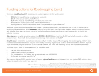 Funding options for Roadmapping (cont.)
Turning to crowd-funding, 2015 statistics paints a sobering picture for this funding option:
•	 $34 billion in crowd-funding annual volume, worldwide
•	 $17.25 billion annual volume, North America
•	 $2.5 billion in equity crowd-funding annual volume, world wide
•	 $1.28 billion in equity crowd-funding volume, North America
•	 Average value of equity crowd-funding deals is only about $2,000 per transaction⁸
Additional funding sources that may be willing to take a gamble on your product concept at this time include incubators, micro-
lenders, and angel investors. While incubators often do not furnish direct financial support, they are helpful in providing startups
with valuable office space, access to a range of product development experts and mentors, and opportunities to interact with
potential investors.
Micro-loans are an option providing support from $5,000 to $50,000. Loans less than $5,000 are typically considered to be a
consumer loan.⁹ Recent U.S. Census data show an average micro-loan size of $11,136.¹⁰
Angel Investors are another source to consider, especially in the latter stages of Roadmapping, after bootstrapping and bank loans
have been obtained and deployed and prior to the startup becoming large enough to attract Venture Capitalists’ attention. Typical
angel investments range in value from $10,000 up to $1.5 million, and come with the strings of high ROI expectations attached.¹¹
According to the Center for Venture Research, in 2014 there were:
•	 316,600 active angel investors
•	 73,400 deals cut by angel investors
•	 For a total value of $24.1 billion, with an average deal size of $328,000
•	 And a deal acceptance rate of 19.2% ¹²
Mid-market and larger OEMs have the luxury of tapping internal funding sources to support their own product R&D activities, albeit
subject to departmental scrutiny and approval.
Product Funding Through the Lens of PLM | November 2016
8) Crowdfunding Industry Statistics 2015-2016, CrowdExpert.com: http://crowdexpert.com/crowdfunding-industry-statistics/
9) Micro-Loans Make Sense for Many Small Businesses, Forbes: http://www.forbes.com/sites/tykiisel/2015/09/23/micro-loans-make-sense-for-many-small-businesses/#495098ff8c01
10) Key Data on the Scale of Microlending in the U.S., FIELD at the Aspen Institute: http://microtracker.org/resources/microtracker/pdf/KeyDataMF.pdf
11) Beyond the Bank Loan: 6 Alternative Financing Methods for Startups, Business News Daily: http://www.businessnewsdaily.com/1733-small-business-financing-options-.html
12) Startups and Venture Capital, Quandl: https://www.quandl.com/collections/usa/usa-startups-venture-capital
 