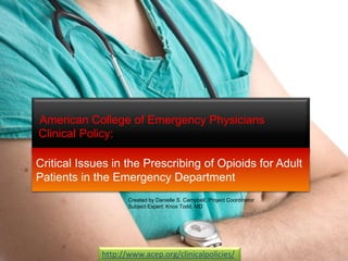 American College of Emergency Physicians
Clinical Policy:
http://www.acep.org/clinicalpolicies/
Critical Issues in the Prescribing of Opioids for Adult
Patients in the Emergency Department
Created by Danielle S. Campbell, Project Coordinator
Subject Expert: Knox Todd, MD
 