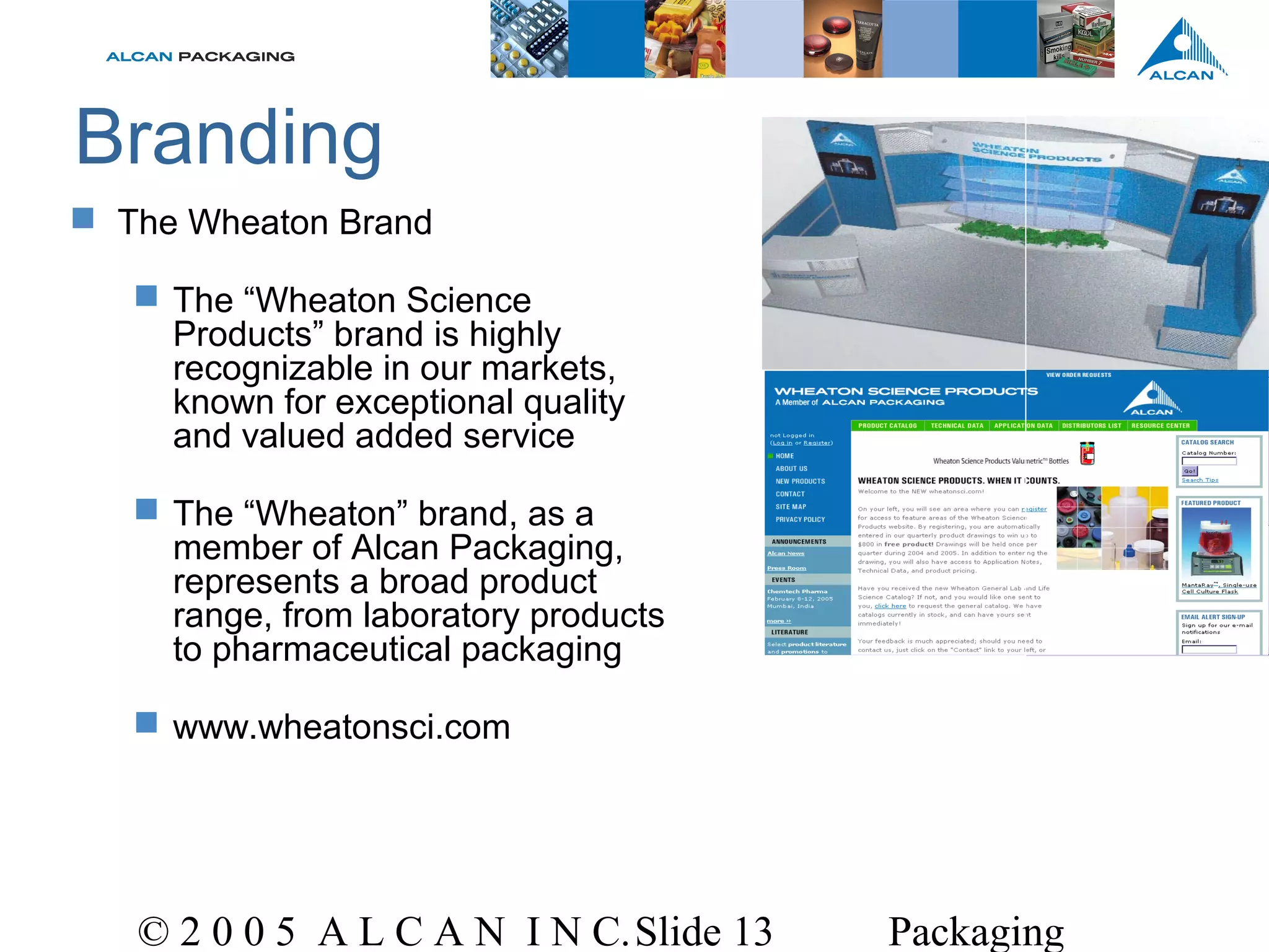 © 2 0 0 5 A L C A N I N C.Slide 13 Packaging
Branding
 The Wheaton Brand
 The “Wheaton Science
Products” brand is highly
recognizable in our markets,
known for exceptional quality
and valued added service
 The “Wheaton” brand, as a
member of Alcan Packaging,
represents a broad product
range, from laboratory products
to pharmaceutical packaging
 www.wheatonsci.com
 