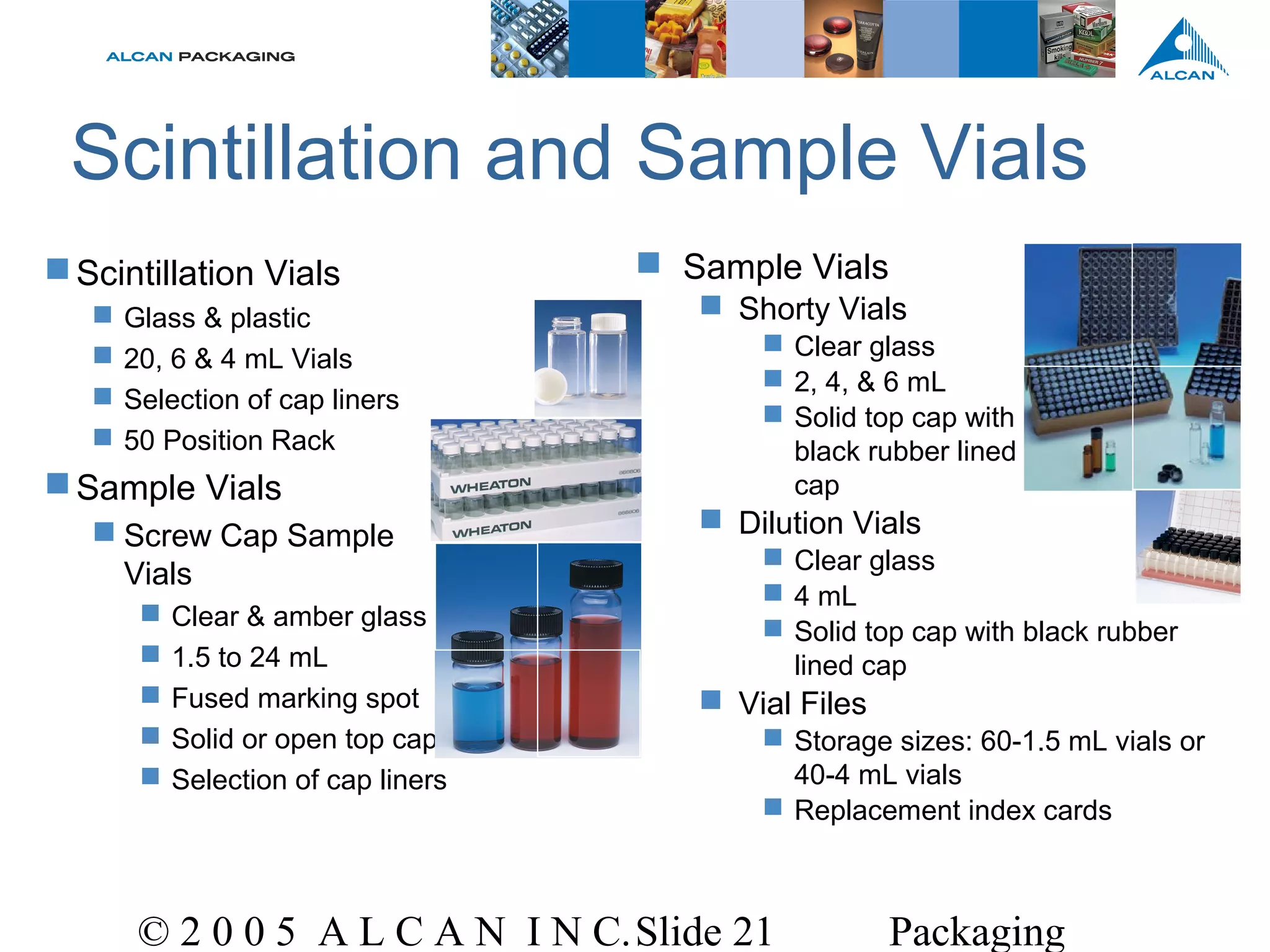 © 2 0 0 5 A L C A N I N C.Slide 21 Packaging
 Sample Vials
 Shorty Vials
 Clear glass
 2, 4, & 6 mL
 Solid top cap with
black rubber lined
cap
 Dilution Vials
 Clear glass
 4 mL
 Solid top cap with black rubber
lined cap
 Vial Files
 Storage sizes: 60-1.5 mL vials or
40-4 mL vials
 Replacement index cards
Scintillation and Sample Vials
Scintillation Vials
 Glass & plastic
 20, 6 & 4 mL Vials
 Selection of cap liners
 50 Position Rack
Sample Vials
 Screw Cap Sample
Vials
 Clear & amber glass
 1.5 to 24 mL
 Fused marking spot
 Solid or open top cap
 Selection of cap liners
 