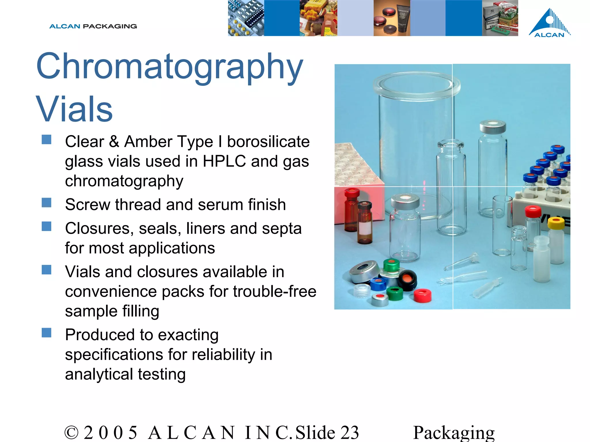 © 2 0 0 5 A L C A N I N C.Slide 23 Packaging
Chromatography
Vials
 Clear & Amber Type I borosilicate
glass vials used in HPLC and gas
chromatography
 Screw thread and serum finish
 Closures, seals, liners and septa
for most applications
 Vials and closures available in
convenience packs for trouble-free
sample filling
 Produced to exacting
specifications for reliability in
analytical testing
 