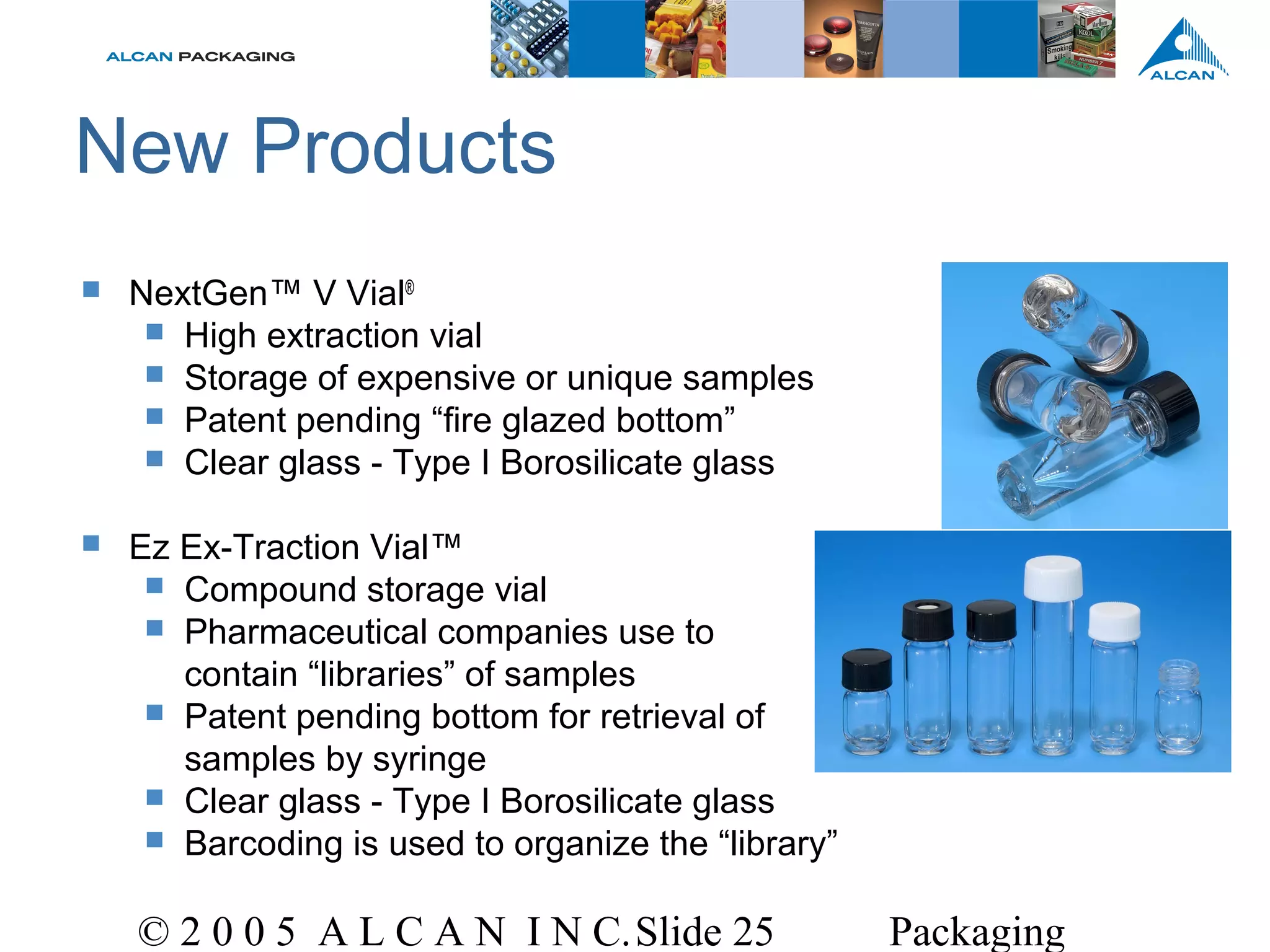 © 2 0 0 5 A L C A N I N C.Slide 25 Packaging
New Products
 NextGen™ V Vial®
 High extraction vial
 Storage of expensive or unique samples
 Patent pending “fire glazed bottom”
 Clear glass - Type I Borosilicate glass
 Ez Ex-Traction Vial™
 Compound storage vial
 Pharmaceutical companies use to
contain “libraries” of samples
 Patent pending bottom for retrieval of
samples by syringe
 Clear glass - Type I Borosilicate glass
 Barcoding is used to organize the “library”
 